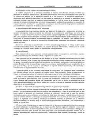 30   (Primera Sección)                      DIARIO OFICIAL                     Viernes 26 de mayo de 2006

   b) Articulación con los niveles anteriores de educación básica
    El carácter obligatorio de la educación secundaria le impone, como función principal, constituir una
plataforma de formación general común y de calidad para todos los mexicanos, concibiéndose como parte de
un continuo en relación con la educación primaria. A fin de contribuir a la articulación pedagógica y
organizativa de la educación secundaria con los niveles de preescolar y de primaria, la elaboración de la
propuesta curricular, que ahora se presenta, estuvo guiada por el Perfil de egreso de la educación básica.
Además, los propósitos de los campos formativos propuestos para la educación preescolar y los propósitos de
educación primaria, constituyeron una plataforma esencial para la construcción de los propósitos establecidos
para las diferentes asignaturas de la educación secundaria.
   c) Reconocimiento de la realidad de los estudiantes
   La construcción de un currículo cuya prioridad sea la atención de los jóvenes y adolescentes, sin olvidar su
carácter heterogéneo, implica considerar sus intereses y necesidades de aprendizaje, así como crear
espacios en los que los alumnos expresen sus inquietudes y pongan en práctica sus aprendizajes. Por ello, el
plan y los programas de estudios para educación secundaria incluyen múltiples oportunidades para que en
cada grado se puedan establecer las relaciones entre los contenidos y la realidad y los intereses de los
adolescentes, además de propiciar la motivación y el interés de los estudiantes por contenidos y temáticas
nuevas para ellos.
   De manera adicional a las oportunidades existentes en cada asignatura para el trabajo en torno a las
necesidades específicas de los estudiantes, se propone el espacio “Orientación y tutoría”, para el cual la
Secretaría de Educación Pública emitirá las orientaciones correspondientes.
   d) Interculturalidad
    Cada asignatura de la nueva propuesta curricular para secundaria incorpora temas, contenidos o aspectos
particulares relativos a esta diversidad cultural y lingüística de nuestro país.
    Cabe mencionar que el tratamiento de esta temática no se limita a abordar la diversidad como un objeto
de estudio particular; por el contrario, las distintas asignaturas buscan que los adolescentes comprendan que
los grupos humanos forman parte de diferentes culturas, con lenguajes, costumbres, creencias y tradiciones
propias. En este sentido, se pretende que los alumnos reconozcan la pluralidad como una característica de su
país y del mundo, y que la escuela se convierta en un espacio donde la diversidad pueda apreciarse y
valorarse como un aspecto cotidiano de la vida.
    La interculturalidad es una propuesta para mejorar la comunicación y la convivencia entre comunidades
con distintas culturas, siempre partiendo del respeto mutuo. Esta concepción, desde las asignaturas, se
traduce en propuestas prácticas de trabajo en el aula, sugerencias de temas y enfoques metodológicos.
    Con ello se busca reforzar el sentido de pertenencia e identidad social y cultural de los alumnos, así como
tomar en cuenta la gran diversidad social y cultural que caracteriza a nuestro país y a otras regiones del
mundo. Además, es conveniente aclarar que los ejemplos que se citan no limitan el tratamiento de temas
sobre la diversidad de México, sino ofrecen pautas para incluirlos en el aula de la escuela secundaria e invitan
al ejercicio de la interculturalidad.
   e) Enfasis en el desarrollo de competencias y definición de aprendizajes esperados
     Esta propuesta curricular plantea el desarrollo de competencias para alcanzar los rasgos del perfil de
egreso y con ello propiciar que los alumnos movilicen sus saberes dentro y fuera de la escuela; esto es, que
logren aplicar lo aprendido en situaciones cotidianas y considerar, cuando sea el caso, las posibles
repercusiones personales, sociales o ambientales. Se trata, pues, de adquirir y aplicar conocimientos, así
como de fomentar actitudes y valores que favorezcan el desarrollo de los alumnos, la convivencia pacífica con
apego a la legalidad, y el cuidado y respeto por el ambiente. Además, se pretende que la educación
secundaria permita a los alumnos dirigir su propio aprendizaje de manera permanente y con independencia a
lo largo de toda su vida.
    A fin de orientar el trabajo docente respecto al desarrollo de las competencias establecidas, los programas
de estudio establecen los aprendizajes que se espera que los alumnos logren en cada ciclo escolar. Esto
pretende facilitar la toma de decisiones de los docentes, así como favorecer la creación de las estrategias que
consideren adecuadas para alcanzar las metas propuestas. Los aprendizajes esperados también son un
referente importante para mejorar la comunicación y colaboración entre docentes, estudiantes y padres de
familia.
 