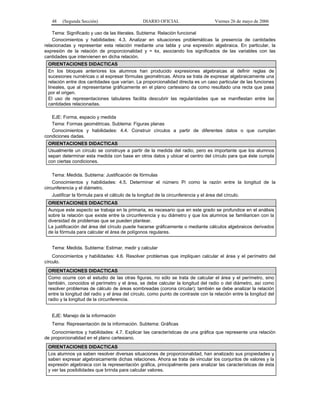 48   (Segunda Sección)                        DIARIO OFICIAL                       Viernes 26 de mayo de 2006

    Tema: Significado y uso de las literales. Subtema: Relación funcional
    Conocimientos y habilidades: 4.3. Analizar en situaciones problemáticas la presencia de cantidades
relacionadas y representar esta relación mediante una tabla y una expresión algebraica. En particular, la
expresión de la relación de proporcionalidad y = kx, asociando los significados de las variables con las
cantidades que intervienen en dicha relación.
 ORIENTACIONES DIDACTICAS
 En los bloques anteriores los alumnos han producido expresiones algebraicas al definir reglas de
 sucesiones numéricas o al expresar fórmulas geométricas. Ahora se trata de expresar algebraicamente una
 relación entre dos cantidades que varían. La proporcionalidad directa es un caso particular de las funciones
 lineales, que al representarse gráficamente en el plano cartesiano da como resultado una recta que pasa
 por el origen.
 El uso de representaciones tabulares facilita descubrir las regularidades que se manifiestan entre las
 cantidades relacionadas.

   EJE: Forma, espacio y medida
   Tema: Formas geométricas. Subtema: Figuras planas
   Conocimientos y habilidades: 4.4. Construir círculos a partir de diferentes datos o que cumplan
condiciones dadas.
 ORIENTACIONES DIDACTICAS
 Usualmente un círculo se construye a partir de la medida del radio, pero es importante que los alumnos
 sepan determinar esta medida con base en otros datos y ubicar el centro del círculo para que éste cumpla
 con ciertas condiciones.

   Tema: Medida. Subtema: Justificación de fórmulas
    Conocimientos y habilidades: 4.5. Determinar el número Pi como la razón entre la longitud de la
circunferencia y el diámetro.
   Justificar la fórmula para el cálculo de la longitud de la circunferencia y el área del círculo.
 ORIENTACIONES DIDACTICAS
 Aunque este aspecto se trabaja en la primaria, es necesario que en este grado se profundice en el análisis
 sobre la relación que existe entre la circunferencia y su diámetro y que los alumnos se familiaricen con la
 diversidad de problemas que se pueden plantear.
 La justificación del área del círculo puede hacerse gráficamente o mediante cálculos algebraicos derivados
 de la fórmula para calcular el área de polígonos regulares.


   Tema: Medida. Subtema: Estimar, medir y calcular
    Conocimientos y habilidades: 4.6. Resolver problemas que impliquen calcular el área y el perímetro del
círculo.
 ORIENTACIONES DIDACTICAS
 Como ocurre con el estudio de las otras figuras, no sólo se trata de calcular el área y el perímetro, sino
 también, conocidos el perímetro y el área, se debe calcular la longitud del radio o del diámetro, así como
 resolver problemas de cálculo de áreas sombreadas (corona circular); también se debe analizar la relación
 entre la longitud del radio y el área del círculo, como punto de contraste con la relación entre la longitud del
 radio y la longitud de la circunferencia.


   EJE: Manejo de la información
   Tema: Representación de la información. Subtema: Gráficas
   Conocimientos y habilidades: 4.7. Explicar las características de una gráfica que represente una relación
de proporcionalidad en el plano cartesiano.
 ORIENTACIONES DIDACTICAS
 Los alumnos ya saben resolver diversas situaciones de proporcionalidad, han analizado sus propiedades y
 saben expresar algebraicamente dichas relaciones. Ahora se trata de vincular los conjuntos de valores y la
 expresión algebraica con la representación gráfica, principalmente para analizar las características de ésta
 y ver las posibilidades que brinda para calcular valores.
 
