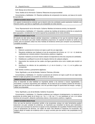 54   (Segunda Sección)                     DIARIO OFICIAL                     Viernes 26 de mayo de 2006

   EJE: Manejo de la información
   Tema: Análisis de la información. Subtema: Relaciones de proporcionalidad
   Conocimientos y habilidades: 2.6. Resolver problemas de comparación de razones, con base en la noción
de equivalencia.

 ORIENTACIONES DIDACTICAS
 Un aspecto fundamental es entender que la relación entre dos cantidades puede expresarse mediante una
 fracción (razón), que tiene un significado y es comparable con otras razones.


   Tema: Representación de la información. Subtema: Medidas de tendencia central y de dispersión
   Conocimientos y habilidades: 2.7. Interpretar y calcular las medidas de tendencia central de un conjunto de
datos agrupados, considerando de manera especial las propiedades de la media aritmética.

 ORIENTACIONES DIDACTICAS
 El estudio de este tema requiere plantear situaciones o problemas en los que los alumnos tengan que
 analizar la información que cada medida estadística proporciona. En especial el estudio se centra en la
 media, pero es necesario utilizar las otras medidas de tendencia central para comparar sus propiedades y
 completar el análisis.


   BLOQUE 3
   1.   Elaboren sucesiones de números con signo a partir de una regla dada.
   2.   Resuelvan problemas que impliquen el uso de ecuaciones de la forma: ax + b = cx + d; donde los
        coeficientes son números enteros o fraccionarios, positivos o negativos.
   3.   Expresen mediante una función lineal la relación de dependencia entre dos conjuntos de cantidades.
   4.   Establezcan y justifiquen la suma de los ángulos internos de cualquier polígono.
   5.   Argumenten las razones por las cuales una figura geométrica sirve como modelo para recubrir un
        plano.
   6.   Identifiquen los efectos de los parámetros m y b de la función y = mx + b, en la gráfica que
        corresponde.
   EJE: Sentido numérico y pensamiento algebraico
   Tema: Significado y uso de las literales. Subtema: Patrones y fórmulas
   Conocimientos y habilidades: 3.1. Construir sucesiones de números con signo a partir de una regla dada.
Obtener la regla que genera una sucesión de números con signo.

 ORIENTACIONES DIDACTICAS
 Para el desarrollo de esta habilidad es importante alentar a los alumnos a buscar regularidades, a
 formularlas y a producir argumentos para validarlas. No se trata de que el maestro enseñe las fórmulas o
 reglas para que los alumnos las apliquen, sino de que éstos tengan la oportunidad de ensayar, corregir y
 validar sus propuestas.


   Tema: Significado y uso de las literales. Subtema: Ecuaciones
   Conocimientos y habilidades: 3.2. Resolver problemas que impliquen el planteamiento y la resolución de
ecuaciones de primer grado de la forma: ax + bx + c =dx +ex + f y con paréntesis en uno o en ambos
miembros de la ecuación, utilizando coeficientes enteros o fraccionarios, positivos o negativos.

 ORIENTACIONES DIDACTICAS
 Una vez que los alumnos encuentran sentido a las ecuaciones, porque con esta herramienta pueden
 solucionar una gran variedad de problemas, es importante que consoliden la técnica para resolverlas.
 Conviene que al principio los alumnos se apoyen en las propiedades de la igualdad. Posteriormente podrán
 usar la transposición de términos, con objeto de hacer más eficiente la resolución de ecuaciones. Se
 sugiere utilizar el modelo de la balanza como un apoyo concreto para dar sentido a las propiedades de la
 igualdad.
 