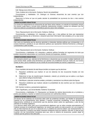 Viernes 26 de mayo de 2006                  DIARIO OFICIAL                         (Segunda Sección)       57

   EJE: Manejo de la información
   Tema: Análisis de la información. Subtema: Noción de probabilidad
   Conocimientos y habilidades: 4.4. Distinguir en diversas situaciones de azar eventos que son
independientes.
   Determinar la forma en que se puede calcular la probabilidad de ocurrencia de dos o más eventos
independientes.
 ORIENTACIONES DIDACTICAS
 La noción de independencia en situaciones de azar tiene varios matices y su estudio es importante, porque
 la intuición suele llevar a errores ante problemas relativamente simples y porque es necesario que los
 alumnos elaboren procedimientos sistemáticos para los casos más complejos.

   Tema: Representación de la información. Subtema: Gráficas
   Conocimientos y habilidades: 4.5. Interpretar y utilizar dos o más gráficas de línea que representan
características distintas de un fenómeno o situación para tener información más completa y en su caso tomar
decisiones.
 ORIENTACIONES DIDACTICAS
 Así como es importante que los alumnos aprendan a interpretar distintas gráficas que corresponden a un
 mismo fenómeno, también lo es que relacionen gráficas que representan distintos fenómenos y obtengan
 conclusiones a partir de ellas.


   Tema: Representación de la información. Subtema: Gráficas
  Conocimientos y habilidades: 4.6. Interpretar y elaborar gráficas formadas por segmentos de recta que
modelan situaciones relacionadas con movimiento, llenado de recipientes, etcétera.
 ORIENTACIONES DIDACTICAS
 Es necesario advertir que, además de los fenómenos o situaciones que se pueden modelar totalmente con
 una función lineal, existen otros fenómenos que admiten una modelación local por medio de una función
 lineal; es decir, que la modelación se da a través de funciones lineales por tramos o segmentos.


   BLOQUE 5
   Como resultado del estudio de este bloque temático se espera que los alumnos:
   1.   Resuelvan problemas que implican el uso de sistemas de dos ecuaciones lineales con dos
        incógnitas.
   2.   Determinen el tipo de transformación (traslación, rotación y/o simetría) que se aplica a una figura
        para obtener la figura transformada.
   3.   Identifiquen y ejecuten simetrías axiales y centrales y caractericen sus efectos sobre las figuras.
   4.   Resuelvan problemas que implican calcular la probabilidad de dos eventos que son mutuamente
        excluyentes.
   EJE: Sentido numérico y pensamiento algebraico
   Tema: Significado y uso de las literales. Subtema: Ecuaciones
   Conocimientos y habilidades: 5.1. Representar con literales los valores desconocidos de un problema y
usarlas para plantear y resolver un sistema de ecuaciones con coeficientes enteros.
 ORIENTACIONES DIDACTICAS
 El estudio de los sistemas de ecuaciones debe partir de problemas sencillos, que faciliten la apropiación
 gradual de los procedimientos para plantear y resolver ecuaciones simultáneas. A esta apropiación
 seguramente contribuirá el conocimiento que los alumnos tienen sobre los significados y usos de las
 literales en el trabajo algebraico.
 Los alumnos deben tener claro que el procedimiento algebraico que se utilice consiste esencialmente en
 realizar procesos de simplificación algebraica, de manera que quede una sola ecuación con una incógnita.
 No se trata entonces de que en la resolución de un problema los alumnos deban usar necesariamente un
 método específico ni tampoco que deban resolverlo empleando todos los métodos; más bien, la idea es que
 cuenten con las herramientas necesarias para que, ante un sistema de ecuaciones, puedan elegir el
 método que les parezca más adecuado.
 