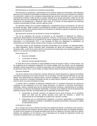 Viernes 26 de mayo de 2006                   DIARIO OFICIAL                         (Primera Sección)   31

   f) Profundización en el estudio de contenidos fundamentales
    Para favorecer la comprensión y profundización en los diversos campos de conocimiento, cada asignatura
seleccionó los contenidos fundamentales considerando lo siguiente: la forma en que la disciplina ha construido
el conocimiento; cuáles son los conceptos fundamentales que permiten entenderla como un saber social y
culturalmente construido; cuáles de ellos se pueden aprender en la escuela secundaria; cuáles son los más
relevantes tanto para las necesidades de formación y los intereses de los alumnos como para favorecer la
construcción de competencias y, finalmente, cómo incluir en el estudio de cada asignatura los diferentes
contextos socioculturales (mundial, nacional, regional y local).
    Es importante señalar que la creciente multiplicación y diversificación de los conocimientos, así como de
las fuentes del saber, obliga a aceptar la imposibilidad de enseñarlo y aprenderlo todo en la escuela. Por ello,
uno de los propósitos de la educación básica es la formación de individuos capaces de aprender de manera
permanente y con autonomía.
   g) Incorporación de temas que se abordan en más de una asignatura
    Una de las prioridades del currículo es favorecer en los estudiantes la integración de saberes y
experiencias desarrolladas en las diferentes asignaturas. Asimismo, se busca que dicha integración responda
a los retos de una sociedad que se transforma de manera vertiginosa por impulso de las Tecnologías de la
Información y la Comunicación (TIC), y que demanda de todos sus integrantes la identificación de
compromisos con el medio natural y social, la vida y la salud, y la diversidad cultural.
    Desde este interés, se han identificado contenidos transversales que se abordan, con diferentes énfasis,
en varias asignaturas. Dichos contenidos están conformados por temas que contribuyen a propiciar una
formación crítica, a partir de la cual los alumnos reconozcan los compromisos y las responsabilidades que les
atañen con su persona y la sociedad en que viven.
   Estos campos son:
         ●   Educación ambiental.
         ●   La formación en valores.
         ●   Educación sexual y equidad de género.
    El desarrollo de estos contenidos es responsabilidad de toda la escuela e implica, al mismo tiempo, que
los programas de las asignaturas destaquen los vínculos posibles entre las mismas; que las asignaturas
compartan criterios para graduar su estudio por cada grado; que el trabajo escolar incluya temas y situaciones
de relevancia social y ética, y que se realice un trabajo colectivo entre los docentes de diferentes asignaturas.
   Educación ambiental
    Uno de los criterios de la construcción curricular atiende de manera específica la urgencia de fortalecer
una relación constructiva de los seres humanos con la naturaleza. Se parte del reconocimiento de que esta
relación está determinada por aspectos físicos, químicos, biológicos y geográficos, así como de factores
sociales, económicos y culturales susceptibles de tener un efecto directo o indirecto, inmediato o a largo plazo
sobre los seres vivos y las actividades humanas.
    Lo anterior llevó a considerar la Educación Ambiental como un contenido transversal que articula los
contenidos de las asignaturas en los tres niveles educativos. La intención es promover conocimientos,
habilidades, valores y actitudes para que los estudiantes participen individual y colectivamente en el análisis,
la prevención y la reducción de problemas ambientales, y favorecer así la calidad de vida de las generaciones
presentes y futuras. Para ello, es indispensable que los egresados de educación básica:
         ●   Comprendan la evolución conjunta y la interacción de los seres humanos con la naturaleza,
             desde una visión que les permita asumirse como parte del ambiente, y valoren las
             consecuencias de sus actividades en el plano local, nacional y mundial.
         ●   Comprendan que su comportamiento respetuoso, el consumo responsable y la participación
             solidaria contribuyen a mantener o reestablecer el equilibrio del ambiente, y favorecen su calidad
             de vida presente y futura.
   La formación en valores
    Es un proceso que se da en diversos momentos de la experiencia escolar y se expresa en las acciones y
relaciones cotidianas entre maestros, alumnos, padres de familia, personal de apoyo y autoridades escolares.
La acción de los docentes en la escuela secundaria para formar en valores es, por tanto, parte de la relación
cotidiana que establecen con los alumnos y se ve atravesada por las pautas de organización escolar que
enmarcan su actividad diaria y su contacto con ellos.
 