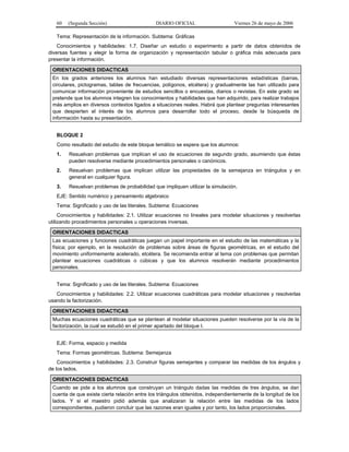 60   (Segunda Sección)                     DIARIO OFICIAL                     Viernes 26 de mayo de 2006

   Tema: Representación de la información. Subtema: Gráficas
    Conocimientos y habilidades: 1.7. Diseñar un estudio o experimento a partir de datos obtenidos de
diversas fuentes y elegir la forma de organización y representación tabular o gráfica más adecuada para
presentar la información.

 ORIENTACIONES DIDACTICAS
 En los grados anteriores los alumnos han estudiado diversas representaciones estadísticas (barras,
 circulares, pictogramas, tablas de frecuencias, polígonos, etcétera) y gradualmente las han utilizado para
 comunicar información proveniente de estudios sencillos o encuestas, diarios o revistas. En este grado se
 pretende que los alumnos integren los conocimientos y habilidades que han adquirido, para realizar trabajos
 más amplios en diversos contextos ligados a situaciones reales. Habrá que plantear preguntas interesantes
 que despierten el interés de los alumnos para desarrollar todo el proceso, desde la búsqueda de
 información hasta su presentación.


   BLOQUE 2
   Como resultado del estudio de este bloque temático se espera que los alumnos:
   1.   Resuelvan problemas que implican el uso de ecuaciones de segundo grado, asumiendo que éstas
        pueden resolverse mediante procedimientos personales o canónicos.
   2.   Resuelvan problemas que implican utilizar las propiedades de la semejanza en triángulos y en
        general en cualquier figura.
   3.   Resuelvan problemas de probabilidad que impliquen utilizar la simulación.
   EJE: Sentido numérico y pensamiento algebraico
   Tema: Significado y uso de las literales. Subtema: Ecuaciones
     Conocimientos y habilidades: 2.1. Utilizar ecuaciones no lineales para modelar situaciones y resolverlas
utilizando procedimientos personales u operaciones inversas.

 ORIENTACIONES DIDACTICAS
 Las ecuaciones y funciones cuadráticas juegan un papel importante en el estudio de las matemáticas y la
 física; por ejemplo, en la resolución de problemas sobre áreas de figuras geométricas, en el estudio del
 movimiento uniformemente acelerado, etcétera. Se recomienda entrar al tema con problemas que permitan
 plantear ecuaciones cuadráticas o cúbicas y que los alumnos resolverán mediante procedimientos
 personales.


   Tema: Significado y uso de las literales. Subtema: Ecuaciones
   Conocimientos y habilidades: 2.2. Utilizar ecuaciones cuadráticas para modelar situaciones y resolverlas
usando la factorización.

 ORIENTACIONES DIDACTICAS
 Muchas ecuaciones cuadráticas que se plantean al modelar situaciones pueden resolverse por la vía de la
 factorización, la cual se estudió en el primer apartado del bloque I.


   EJE: Forma, espacio y medida
   Tema: Formas geométricas. Subtema: Semejanza
    Conocimientos y habilidades: 2.3. Construir figuras semejantes y comparar las medidas de los ángulos y
de los lados.

 ORIENTACIONES DIDACTICAS
 Cuando se pide a los alumnos que construyan un triángulo dadas las medidas de tres ángulos, se dan
 cuenta de que existe cierta relación entre los triángulos obtenidos, independientemente de la longitud de los
 lados. Y si el maestro pidió además que analizaran la relación entre las medidas de los lados
 correspondientes, pudieron concluir que las razones eran iguales y por tanto, los lados proporcionales.
 