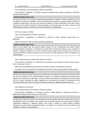 62   (Segunda Sección)                     DIARIO OFICIAL                    Viernes 26 de mayo de 2006

   Tema: Significado y uso de las literales. Subtema: Ecuaciones
   Conocimientos y habilidades: 3.2. Utilizar ecuaciones cuadráticas para modelar situaciones y resolverlas
usando la fórmula general.

 ORIENTACIONES DIDACTICAS
 Es necesario ofrecer a los alumnos numerosas oportunidades de plantear y resolver problemas que se
 modelen con ecuaciones cuadráticas. Si bien muchas de estas ecuaciones se pueden resolver por tanteo o
 mediante la factorización, hay otras cuya solución se dificulta con tales procedimientos. Para esos casos
 conviene que los alumnos conozcan la fórmula general y que la sepan usar con soltura, aunque por las
 dificultades que entraña, su deducción se hará más adelante, en el bachillerato.


   EJE: Forma, espacio y medida
   Tema: Formas geométricas. Subtema: Semejanza
   Conocimientos y habilidades: 3.3. Determinar el teorema de Tales mediante construcciones con
segmentos.
   Aplicar el teorema de Tales en diversos problemas geométricos.

 ORIENTACIONES DIDACTICAS
 Este es otro aspecto que los alumnos podrán vincular con los conocimientos que poseen sobre
 proporcionalidad y semejanza. Un problema que permite entrar al teorema de Tales es el que consiste en
 dividir un segmento cualquiera en un cierto número de partes iguales. Ahora se trata de que a partir del
 teorema de Tales los alumnos justifiquen por qué funciona una hoja rayada para dividir un segmento en
 partes iguales.


   Tema: Transformaciones. Subtema: Movimientos en el plano
  Conocimientos y habilidades: 3.4. Determinar los resultados de una homotecia cuando la razón es igual,
menor o mayor que 1 o que -1.
   Determinar las propiedades que permanecen invariantes al aplicar una homotecia a una figura.
   Comprobar que una composición de homotecias con el mismo centro es igual al producto de las razones.

 ORIENTACIONES DIDACTICAS
 El término homotecia resultará extraño para los alumnos pero al realizar las construcciones se darán cuenta
 de que tiene relación con la proporcionalidad de figuras. Una actividad interesante para abordar este
 aspecto se conoce como “la caja negra”, en la que el centro de homotecia es la perforación por la que pasa
 la luz y la figura homotética se obtiene reflejada en la cara posterior de la caja. Es importante que los
 alumnos analicen qué sucede con la figura homotética al acercarse o alejarse del objeto observado.


   EJE: Manejo de la información
   Tema: Representación de la información. Subtema: Gráficas
    Conocimientos y habilidades: 3.5. Interpretar, construir y utilizar gráficas de relaciones funcionales no
lineales para modelar diversas situaciones o fenómenos.

 ORIENTACIONES DIDACTICAS
 El desarrollo de ideas más sólidas sobre la relación funcional se logrará mediante la observación de que la
 dependencia entre una magnitud y otra puede darse de distintas maneras, las cuales generan distintas
 expresiones algebraicas y diferentes gráficas. Para iniciar el estudio se sugiere plantear aquellas
 situaciones que den origen a expresiones lineales y no lineales, con la intención de que los alumnos las
 grafiquen y analicen sus características.
 