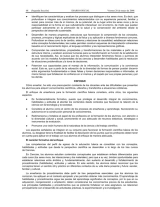 68   (Segunda Sección)                       DIARIO OFICIAL                     Viernes 26 de mayo de 2006

   ●     Identifiquen las características y analicen los procesos que distinguen a los seres vivos. Es decir, que
         profundicen e integren sus conocimientos relacionándolos con su experiencia personal, familiar y
         social, para conocer más de sí mismos, de su potencial, de su lugar entre los seres vivos y de su
         responsabilidad en la forma en que culturalmente interactúan con el entorno, de modo que puedan
         participar activamente en la promoción de la salud y la conservación del ambiente desde la
         perspectiva del desarrollo sustentable.
   ●     Desarrollen de manera progresiva, estructuras que favorezcan la comprensión de los conceptos,
         procesos, principios y lógicas explicativas de la física y su aplicación a diversos fenómenos comunes.
         Profundicen en ideas como la de cambio, sistema y relaciones de causalidad; establezcan relaciones
         entre conceptos fundamentales, las cuales permiten construir esquemas de interpretación coherentes
         basados en el razonamiento lógico, el lenguaje simbólico y las representaciones gráficas.
   ●     Comprendan las características, propiedades y transformaciones de los materiales a partir de su
         estructura interna, y analicen acciones humanas para su transformación en función de la satisfacción
         de sus necesidades. Así, se busca que los alumnos interpreten fenómenos físicos y químicos de
         acuerdo con los modelos fundamentales de las ciencias y desarrollen habilidades para la resolución
         de situaciones problemáticas y la toma de decisiones.
   ●     Potencien sus capacidades para el manejo de la información, la comunicación y la convivencia
         social. Esto es, que a partir de la valoración de la diversidad de formas de pensar puedan discernir
         entre argumentos fundamentados e ideas falsas y tomen decisiones responsables e informadas, al
         mismo tiempo que fortalezcan la confianza en sí mismos y el respeto por sus propias personas y por
         los demás.
                                                  ENFOQUE
    Cómo enseñar, ha sido una preocupación constante de los docentes ante las dificultades que presentan
los alumnos para adquirir conocimientos científicos, utilizarlos y transferirlos a situaciones cotidianas.
   El enfoque de enseñanza para la formación científica básica considera, entre otros, los siguientes
aspectos:
   ●     Es fundamentalmente formativo, puesto que privilegia el desarrollo integral de conocimientos,
         habilidades y actitudes al abordar los contenidos desde contextos que favorecen la relación de la
         ciencia con la tecnología y la sociedad.
   ●     Considera al alumno como el centro de los procesos de enseñanza y aprendizaje, favoreciendo su
         autonomía en la construcción personal de conocimientos.
   ●     Redimensiona y fortalece el papel de los profesores en la formación de los alumnos, con atención a
         la diversidad cultural y social, promoviendo el uso adecuado de recursos didácticos, estrategias e
         instrumentos de evaluación.
   ●     Promueve una visión humana de la naturaleza de la ciencia y del trabajo científico.
   Los aspectos señalados se integran en su conjunto para favorecer la formación científica básica de los
alumnos, su desglose tiene la finalidad de facilitar la descripción de los puntos que los profesores deben tener
en cuenta para aplicar en el trabajo con sus alumnos el enfoque de manera adecuada.
   El carácter formativo del enfoque
   Las competencias del perfil de egreso de la educación básica se consolidan con los conceptos,
habilidades y actitudes que desde la perspectiva científica se desarrollan a lo largo de los tres cursos
de Ciencias.
   En Ciencias, los alumnos estudian contenidos conceptuales que establecen énfasis diferenciados para
cada curso (los seres vivos, las interacciones y los materiales), pero que a su vez, brindan oportunidades para
establecer relaciones entre ámbitos y, fundamentalmente, dan sustento al desarrollo y fortalecimiento de
procedimientos (habilidades), actitudes y valores. En este sentido, los alumnos deben reconocer que los
conceptos tienen un sentido útil y práctico en diferentes contextos de su vida diaria presente y futura: escolar,
familiar y cultural.
    La enseñanza de procedimientos debe partir de tres perspectivas esenciales: que los alumnos los
conozcan, los apliquen en el contexto apropiado y les permitan obtener más conocimientos. El aprendizaje de
habilidades y procedimientos sigue las pautas del aprendizaje significativo de conceptos, por lo que en su
adquisición, reorganización o ampliación, deben considerarse los conocimientos previos de los estudiantes.
Las principales habilidades y procedimientos que se pretende fortalecer en esta asignatura, se relacionan
principalmente con el desarrollo de actividades prácticas, la experimentación y la investigación.
 