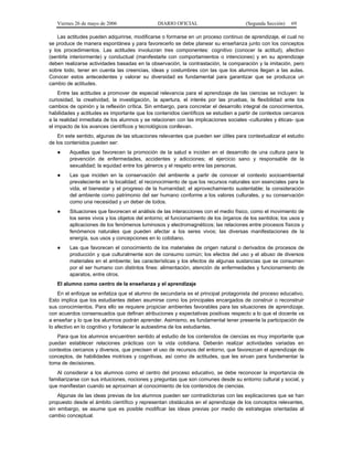 Viernes 26 de mayo de 2006                  DIARIO OFICIAL                         (Segunda Sección)   69

    Las actitudes pueden adquirirse, modificarse o formarse en un proceso continuo de aprendizaje, el cual no
se produce de manera espontánea y para favorecerlo se debe planear su enseñanza junto con los conceptos
y los procedimientos. Las actitudes involucran tres componentes: cognitivo (conocer la actitud), afectivo
(sentirla interiormente) y conductual (manifestarla con comportamientos o intenciones) y en su aprendizaje
deben realizarse actividades basadas en la observación, la contrastación, la comparación y la imitación, pero
sobre todo, tener en cuenta las creencias, ideas y costumbres con las que los alumnos llegan a las aulas.
Conocer estos antecedentes y valorar su diversidad es fundamental para garantizar que se produzca un
cambio de actitudes.
    Entre las actitudes a promover de especial relevancia para el aprendizaje de las ciencias se incluyen: la
curiosidad, la creatividad, la investigación, la apertura, el interés por las pruebas, la flexibilidad ante los
cambios de opinión y la reflexión crítica. Sin embargo, para concretar el desarrollo integral de conocimientos,
habilidades y actitudes es importante que los contenidos científicos se estudien a partir de contextos cercanos
a la realidad inmediata de los alumnos y se relacionen con las implicaciones sociales -culturales y éticas- que
el impacto de los avances científicos y tecnológicos conllevan.
    En este sentido, algunas de las situaciones relevantes que pueden ser útiles para contextualizar el estudio
de los contenidos pueden ser:
   ●     Aquellas que favorecen la promoción de la salud e inciden en el desarrollo de una cultura para la
         prevención de enfermedades, accidentes y adicciones; el ejercicio sano y responsable de la
         sexualidad; la equidad entre los géneros y el respeto entre las personas.
   ●     Las que inciden en la conservación del ambiente a partir de conocer el contexto socioambiental
         prevaleciente en la localidad; el reconocimiento de que los recursos naturales son esenciales para la
         vida, el bienestar y el progreso de la humanidad; el aprovechamiento sustentable; la consideración
         del ambiente como patrimonio del ser humano conforme a los valores culturales, y su conservación
         como una necesidad y un deber de todos.
   ●     Situaciones que favorecen el análisis de las interacciones con el medio físico, como el movimiento de
         los seres vivos y los objetos del entorno; el funcionamiento de los órganos de los sentidos; los usos y
         aplicaciones de los fenómenos luminosos y electromagnéticos; las relaciones entre procesos físicos y
         fenómenos naturales que pueden afectar a los seres vivos; las diversas manifestaciones de la
         energía, sus usos y concepciones en lo cotidiano.
   ●     Las que favorecen el conocimiento de los materiales de origen natural o derivados de procesos de
         producción y que culturalmente son de consumo común; los efectos del uso y el abuso de diversos
         materiales en el ambiente; las características y los efectos de algunas sustancias que se consumen
         por el ser humano con distintos fines: alimentación, atención de enfermedades y funcionamiento de
         aparatos, entre otros.
   El alumno como centro de la enseñanza y el aprendizaje
    En el enfoque se enfatiza que el alumno de secundaria es el principal protagonista del proceso educativo.
Esto implica que los estudiantes deben asumirse como los principales encargados de construir o reconstruir
sus conocimientos. Para ello se requiere propiciar ambientes favorables para las situaciones de aprendizaje,
con acuerdos consensuados que definan atribuciones y expectativas positivas respecto a lo que el docente va
a enseñar y lo que los alumnos podrán aprender. Asimismo, es fundamental tener presente la participación de
lo afectivo en lo cognitivo y fortalecer la autoestima de los estudiantes.
   Para que los alumnos encuentren sentido al estudio de los contenidos de ciencias es muy importante que
puedan establecer relaciones prácticas con la vida cotidiana. Deberán realizar actividades variadas en
contextos cercanos y diversos, que precisen el uso de recursos del entorno, que favorezcan el aprendizaje de
conceptos, de habilidades motrices y cognitivas, así como de actitudes, que les sirvan para fundamentar la
toma de decisiones.
   Al considerar a los alumnos como el centro del proceso educativo, se debe reconocer la importancia de
familiarizarse con sus intuiciones, nociones y preguntas que son comunes desde su entorno cultural y social, y
que manifiestan cuando se aproximan al conocimiento de los contenidos de ciencias.
    Algunas de las ideas previas de los alumnos pueden ser contradictorias con las explicaciones que se han
propuesto desde el ámbito científico y representan obstáculos en el aprendizaje de los conceptos relevantes,
sin embargo, se asume que es posible modificar las ideas previas por medio de estrategias orientadas al
cambio conceptual.
 