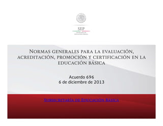 Normas generales para la evaluación,
acreditación, promoción y certificación en la
educación básica
Acuerdo 696
6 de diciembre de 2013

Subsecretaría de Educación Básica

 