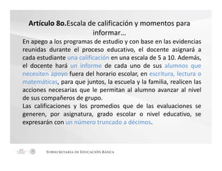 Artículo 8o.Escala de calificación y momentos para 
informar… 
En apego a los programas de estudio y con base en las evidencias 
reunidas durante el proceso educativo, el docente asignará a 
cada estudiante una calificación en una escala de 5 a 10. Además, 
el docente hará un informe de cada uno de sus alumnos que 
necesiten apoyo fuera del horario escolar, en escritura, lectura o 
matemáticas, para que juntos, la escuela y la familia, realicen las 
acciones necesarias que le permitan al alumno avanzar al nivel 
de sus compañeros de grupo. 
Las calificaciones y los promedios que de las evaluaciones se 
generen, por asignatura, grado escolar o nivel educativo, se 
expresarán con un número truncado a décimos. 
Subsecretaría de Educación Básica 
 