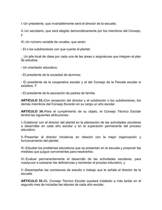 I.-Un presidente, que invariablemente será el director de la escuela;
II.-Un secretario, que será elegido democráticamente por los miembros del Consejo,
y
III.-Un número variable de vocales, que serán:
- El o los subdirectores con que cuente el plantel;
_ Un jefe local de clase por cada una de las áreas o asignaturas que integren el plan
de estudios;
- Un orientador educativo;
- El presidente de la sociedad de alumnos;
- El presidente de la cooperativa escolar y el del Consejo de la Parcela escolar si
existiere, Y
- El presidente de la asociación de padres de familia.
ARTICULO 33.-Con excepción del director y el subdirector o los subdirectores, los
demás miembros del Consejo Durarán en su cargo un año escolar.
ARTICULO 34.-Para el cumplimiento de su objeto, el Consejo Técnico Escolar
tendrá las siguientes atribuciones:
I.-Colaborar con el director del plantel en la planeación de las actividades escolares
a desarrollar en cada año escolar y en la superación permanente del proceso
educativo;
II.-Presentar al director iniciativas en relación con la mejor organización y
funcionamiento del plantel;
III.-Estudiar los problemas educativos que se presentan en la escuela y proponer las
medidas que juzgue convenientes para resolverlos;
IV.-Evaluar permanentemente el desarrollo de las actividades escolares, para
coadyuvar a subsanar las deficiencias y reorientar el proceso educativo, y
V.-Desempeñar las comisiones de estudio o trabajo que le señale el director de la
escuela.
ARTICULO 35.-EL Consejo Técnico Escolar quedará instalado a más tardar en el
segundo mes de iniciadas las labores de cada año escolar.
 