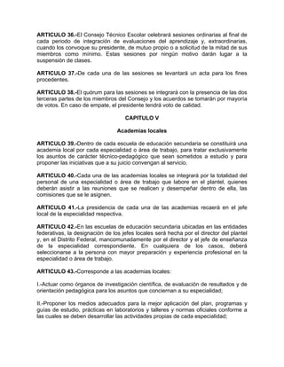 ARTICULO 36.-El Consejo Técnico Escolar celebrará sesiones ordinarias al final de
cada periodo de integración de evaluaciones del aprendizaje y, extraordinarias,
cuando los convoque su presidente, de mutuo propio o a solicitud de la mitad de sus
miembros como mínimo. Estas sesiones por ningún motivo darán lugar a la
suspensión de clases.
ARTICULO 37.-De cada una de las sesiones se levantará un acta para los fines
procedentes.
ARTICULO 38.-El quórum para las sesiones se integrará con la presencia de las dos
terceras partes de los miembros del Consejo y los acuerdos se tomarán por mayoría
de votos. En caso de empate, el presidente tendrá voto de calidad.
CAPITULO V
Academias locales
ARTICULO 39.-Dentro de cada escuela de educación secundaria se constituirá una
academia local por cada especialidad o área de trabajo, para tratar exclusivamente
los asuntos de carácter técnico-pedagógico que sean sometidos a estudio y para
proponer las iniciativas que a su juicio convengan al servicio.
ARTICULO 40.-Cada una de las academias locales se integrará por la totalidad del
personal de una especialidad o área de trabajo que labore en el plantel, quienes
deberán asistir a las reuniones que se realicen y desempeñar dentro de ella, las
comisiones que se le asignen.
ARTICULO 41.-La presidencia de cada una de las academias recaerá en el jefe
local de la especialidad respectiva.
ARTICULO 42.-En las escuelas de educación secundaria ubicadas en las entidades
federativas, la designación de los jefes locales será hecha por el director del plantel
y, en el Distrito Federal, mancomunadamente por el director y el jefe de enseñanza
de la especialidad correspondiente. En cualquiera de los casos, deberá
seleccionarse a la persona con mayor preparación y experiencia profesional en la
especialidad o área de trabajo.
ARTICULO 43.-Corresponde a las academias locales:
I.-Actuar como órganos de investigación científica, de evaluación de resultados y de
orientación pedagógica para los asuntos que conciernan a su especialidad;
II.-Proponer los medios adecuados para la mejor aplicación del plan, programas y
guías de estudio, prácticas en laboratorios y talleres y normas oficiales conforme a
las cuales se deben desarrollar las actividades propias de cada especialidad;
 