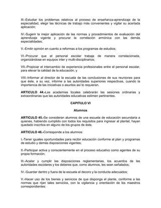 III.-Estudiar los problemas relativos al proceso de enseñanza-aprendizaje de la
especialidad, elegir las técnicas de trabajo más convenientes y vigilar su acertada
aplicación;
IV.-Sugerir la mejor aplicación de las normas y procedimientos de evaluación del
aprendizaje vigente y procurar la correlación armónica con las demás
especialidades;
V.-Emitir opinión en cuento a reformas a los programas de estudios;
VI.-Procurar que el personal escolar trabaje de manera correlacionada,
organizándose en equipos inter y multi-disciplinarios;
VII.-Propiciar el intercambio de experiencia profesionales entre el personal escolar,
para elevar la calidad de la educación, y
VIII.-Informar al director de la escuela de las conclusiones de sus reuniones para
que éste, a su vez, informe a las autoridades superiores respectivas, cuando la
importancia de las iniciativas o asuntos así lo requieran.
ARTICULO 44.-Las academias locales celebrarán las sesiones ordinarias y
extraordinarias que las autoridades educativas estimen pertinentes.
CAPITULO VI
Alumnos
ARTICULO 45.-Se consideran alumnos de una escuela de educación secundaria a
quienes, habiendo cumplido con todos los requisitos para ingresar al plantel, hayan
quedado inscritos en alguno de los grupos de éste.
ARTICULO 46.-Corresponde a los alumnos:
I.-Tener iguales oportunidades para recibir educación conforme al plan y programas
de estudio y demás disposiciones vigentes;
II.-Participar activa y conscientemente en el proceso educativo como agentes de su
propia formación;
III.-Acatar y cumplir las disposiciones reglamentarias, los acuerdos de las
autoridades escolares y los deberes que, como alumnos, les sean señalados;
IV.-Guardar dentro y fuera de la escuela el decoro y la conducta adecuados;
V.-Hacer uso de los bienes y servicios de que disponga el plante, conforme a las
normas que rijan tales servicios, con la vigilancia y orientación de los maestros
correspondientes:
 