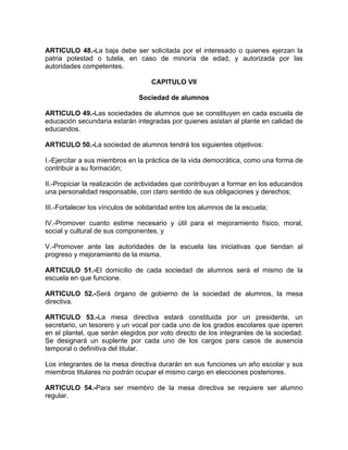 ARTICULO 48.-La baja debe ser solicitada por el interesado o quienes ejerzan la
patria potestad o tutela, en caso de minoría de edad, y autorizada por las
autoridades competentes.
CAPITULO VII
Sociedad de alumnos
ARTICULO 49.-Las sociedades de alumnos que se constituyen en cada escuela de
educación secundaria estarán integradas por quienes asistan al plante en calidad de
educandos.
ARTICULO 50.-La sociedad de alumnos tendrá los siguientes objetivos:
I.-Ejercitar a sus miembros en la práctica de la vida democrática, como una forma de
contribuir a su formación;
II.-Propiciar la realización de actividades que contribuyan a formar en los educandos
una personalidad responsable, con claro sentido de sus obligaciones y derechos;
III.-Fortalecer los vínculos de solidaridad entre los alumnos de la escuela;
IV.-Promover cuanto estime necesario y útil para el mejoramiento físico, moral,
social y cultural de sus componentes, y
V.-Promover ante las autoridades de la escuela las iniciativas que tiendan al
progreso y mejoramiento de la misma.
ARTICULO 51.-El domicilio de cada sociedad de alumnos será el mismo de la
escuela en que funcione.
ARTICULO 52.-Será órgano de gobierno de la sociedad de alumnos, la mesa
directiva.
ARTICULO 53.-La mesa directiva estará constituida por un presidente, un
secretario, un tesorero y un vocal por cada uno de los grados escolares que operen
en el plantel, que serán elegidos por voto directo de los integrantes de la sociedad.
Se designará un suplente por cada uno de los cargos para casos de ausencia
temporal o definitiva del titular.
Los integrantes de la mesa directiva durarán en sus funciones un año escolar y sus
miembros titulares no podrán ocupar el mismo cargo en elecciones posteriores.
ARTICULO 54.-Para ser miembro de la mesa directiva se requiere ser alumno
regular.
 