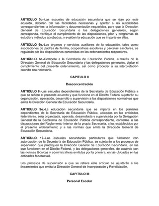 ARTICULO 5o.-Las escuelas de educación secundaria que se rijan por este
acuerdo, deberán dar las facilidades necesarias y aportar a las autoridades
correspondientes la información y documentación requeridas, para que la Dirección
General de Educación Secundaria o las delegaciones generales, según
corresponda, verifique el cumplimiento de las disposiciones, plan y programas de
estudio y métodos aprobados, y evalúen la educación que se imparte en ellas.
ARTICULO 6o.-Los órganos y servicios auxiliares de la educación, tales como
asociaciones de padres de familia, cooperativas escolares y parcelas escolares, se
regularán por las disposiciones contenidas en los ordenamientos respectivos.
ARTICULO 7o.-Compete a la Secretaría de Educación Pública, a través de la
Dirección General de Educación Secundaria y las delegaciones generales, vigilar el
cumplimiento del presente ordenamiento, así como proceder a su interpretación
cuando sea necesario.
CAPITULO II
Desconcentración
ARTICULO 8.-Las escuelas dependientes de la Secretaría de Educación Pública a
que se refiere el presente acuerdo y que funcione en el Distrito Federal sujetarán su
organización, operación, desarrollo y supervisión a las disposiciones normativas que
emita la Dirección General de Educación Secundaria.
ARTICULO 9o.-La educación secundaria que se imparta en los planteles
dependientes de la Secretaría de Educación Pública, ubicados en las entidades
federativas, será organizada, operada, desarrollada y supervisada por la Delegación
General de la Secretaría de Educación Pública correspondiente, conforme a las
disposiciones del Reglamento Interior de la propia Secretaría, a los establecidos por
el presente ordenamiento y a las normas que emita la Dirección General de
Educación Secundaria.
ARTICULO 10.-Las escuelas secundarias particulares que funcionen con
autorización de la Secretaría de Educación Pública, se sujetarán a los procesos de
supervisión que practiquen la Dirección General de Educación Secundaria, en las
que funcionen en el Distrito Federal, y las delegaciones generales, de acuerdo con
las normas técnicas y administrativas emitidas por la primera, en las ubicadas en las
entidades federativas.
Los procesos de supervisión a que se refiere este artículo se ajustarán a los
lineamientos que emita la Dirección General de Incorporación y Revalidación.
CAPITULO III
Personal Escolar
 