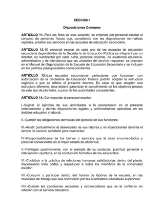 SECCION I
Disposiciones Comunes
ARTICULO 11.-Para los fines de este acuerdo, se entiende por personal escolar el
conjunto de personas físicas que, cumpliendo con las disposiciones normativas
vigentes, presten sus servicios en las escuelas de educación secundaria.
ARTICULO 12.-El personal escolar de cada una de las escuelas de educación
secundaria dependientes de la Secretaría de Educación Pública se integrará por un
director, un subdirector por cada turno, personal docente, de asistencia educativa,
administrativo y de intendencia que las unidades del servicio requieran, se precisen
en el Manuel de Organización de la Escuela de Educación Secundaria y se incluyan
en las partidas presupuestales correspondientes.
ARTICULO 13.-Las escuelas secundarias particulares que funcionen con
autorización de la Secretaría de Educación Pública podrán adoptar la estructura
orgánica a que se refiere el presente decreto. En caso de que adopten una
estructura diferente, ésta deberá garantizar el cumplimiento de los objetivos propios
de este tipo de planteles, a juicio de las autoridades competentes.
ARTICULO 14.-Corresponde al personal escolar:
I.-Sujetar el ejercicio de sus actividades a lo preceptuado en el presente
ordenamiento y demás disposiciones legales y administrativas aplicables en los
ámbitos educativo y laboral;
II.-Cumplir las obligaciones derivadas del ejercicio de sus funciones:
III.-Asistir puntualmente al desempeño de sus labores y no abandonarlas durante el
tiempo de servicio señalado para realizarlas;
IV.-Responsabilizarse de los bienes o servicios que le sean encomendados y
procurar conservarlos en el mejor estado de eficiencia;
V.-Participar positivamente, con el ejemplo de su conducta, pulcritud personal e
intervención oportuna, en la conducción formativa de los educandos;
VI.-Contribuir a la práctica de relaciones humanas satisfactorias dentro del plante,
dispensando trato cortés y respetuoso a todos los miembros de la comunidad
escolar;
VII.-Concurrir y participar dentro del horario de labores de la escuela, en las
reuniones de trabajo que sea convocado por las autoridades educativas superiores;
VIII.-Cumplir las comisiones escolares y extraescolares que se le confieran en
relación con el servicio educativo;
 