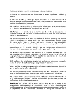 IX.-Obtener en cada etapa de su actividad la máxima eficiencia;
X.-Evaluar los resultados de sus actividades en forma organizada, continua y
objetiva;
XI.-Procurar el orden y decoro que deben prevalecer en la institución educativa,
evitando aquellas manifestaciones de la conducta que repercutan nocivamente en el
proceso formativo de los educandos;
XII.-Contribuir a la renovación y mejoramiento permanentes de la organización y
funcionamiento de la escuela en que presten sus servicios;
XIII.-Abstenerse de solicitar a la comunidad escolar cuotas o aportaciones de
cualquier especie, que no hayan sido previamente aprobadas por las autoridades
escolares correspondientes;
XIV.-Colaborar para que se haga uso debido del edificio escolar y sus anexos,
instalaciones, mobiliario y equipo, y cooperar para mantenerlos en el mejor estado
de conservación, aseo y ornato, así como informar a las autoridades
correspondientes sobre cualquier deterioro o pérdida que le fuere posible advertir;
XV.-Justificar en los términos previstos por las disposiciones administrativas
correspondientes, su inasistencia, retardo o interrupción de labores;
XVI.-Presentar oportunamente, por conducto de la dirección de la escuela, sus
solicitudes de licencia, cambio de adscripción, oficios de descargo o renuncia a su
cargo, previa entrega satisfactoria de los expedientes, documentos, fondos, valores,
bienes o servicios encomendados a su manejo;
XVII.-Facilitar a las autoridades competentes los informes y recursos necesarios
para el desarrollo de las funciones que a aquellos correspondan;
XVIII.-Participar en los cursos y eventos de actualización y mejoramiento profesional
que se realicen dentro y fuera del plantel;
XIX.-Manejar adecuadamente y mantener actualizada la documentación que, como
base de sus funciones, le sea encomendada por las autorizaciones educativas, y
XX.-Cumplir con las demás funciones que se establezcan en este ordenamiento, en
otras disposiciones aplicables y las que le asignen las autoridades educativas, de
conformidad con la naturaleza de su cargo.
ARTICULO 15.-Compete a la Secretaría de Educación Pública, a través de las
dependencias correspondientes, la designación y adscripción del personal escolar
oficial en cualquiera de las categorías establecidas o que se establecieren, conforme
al Reglamento de las Condiciones Generales de Trabajo del Personal de la
 