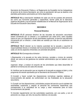 Secretaría de Educación Pública y al Reglamento de Escalafón de los trabajadores
al servicio de la misma Secretaría, así como la aprobación del que se destine a los
planteles particulares autorizados por dicha dependencia.
ARTICULO 16.-La descripción detallada de cada uno de los puestos del personal,
así como sus funciones generales y específicas, formar parte de la estructura
orgánica del plante y se encuentran establecidas en el Manuel de Organización de la
Escuela de Educación Secundaria.
SECCION II
Personal Directivo
ARTICULO 17.-El personal directivo de las escuelas de educación secundaria
estará constituido por un director y un subdirector por cada turno, salvo aquellos
casos en que, por disposición de las autoridades superiores, el servicio sea atendido
únicamente por un director, o éste deba ser asistido por más de un subdirector en
cada turno.
ARTICULO 18.-El director es la máxima autoridad de la escuela y asumirá la
responsabilidad directa e inmediata del funcionamiento general de la institución y de
cada uno de los aspectos inherentes a la actividad del plantel.
ARTICULO 19.-Corresponde al director:
I.-Representar a la escuela en los actos técnicos, sociales y cívicos de carácter
oficial, así como en las gestiones de carácter administrativo que se realicen con el
mismo;
organizar, dirigir, y evaluar el conjunto de las actividades que debe desarrollar el
plantel en el transcurso de cada año escolar.
III.-Verificar que la educación que se imparta en la escuela se apegue al plan y a los
programas de estudio aprobados por la Secretaría de Educación Pública;
IV.-Cumplir y hacer cumplir las disposiciones normativas vigentes relativas al
funcionamiento del plantel, de conformidad con las finalidades de la educación
secundaria;
V.-Cumplir con las disposiciones y actividades propias del servicio que le señalen las
autoridades superiores y asignar al personal las comisiones específicas que
correspondan a la naturaleza de su cargo y sean necesarias para el buen
funcionamiento del plantel;
VI.-Acordar regularmente con las autoridades superiores, por una parte, y con el
personal a su cargo, por otra, los asuntos relativos a la escuela;
 