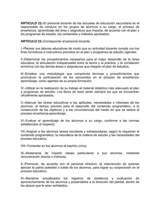 ARTICULO 22.-El personal docente de las escuelas de educación secundaria es el
responsable de conducir en los grupos de alumnos a su cargo, el proceso de
enseñanza, aprendizaje del área o asignatura que imparta, de acuerdo con el plan y
los programas de estudio, los contenidos y métodos aprobados.
ARTICULO 23.-Corresponde al personal docente:
I.-Planear sus labores educativas de modo que su actividad docente cumpla con los
fines formativos e instructivos previstos en el plan y programas de estudio vigentes;
II.-Determinar los procedimientos necesarios para el mejor desarrollo de la tarea
educativa, la articulación indispensable entre la teoría y la práctica, y la correlación
armónica con las demás áreas o asignaturas que integran el plan de estudios;
III.-Emplear una metodología que comprenda técnicas y procedimientos que
promuevan la participación de los educandos en el proceso de enseñanza-
aprendizaje, como agentes de su propia formación;
IV.-Utilizar en la realización de su trabajo el material didáctico más adecuado al plan
y programas de estudio. Los libros de texto serán siempre los que se encuentren
oficialmente aprobados;
V.-Adecuar las tareas educativas a las aptitudes, necesidades e intereses de los
alumnos, al tiempo previsto para el desarrollo del contenido programático, a la
consecución de los objetivos y a las circunstancias del medio en que se realice al
proceso enseñanza-aprendizaje;
VI.-Evaluar el aprendizaje de los alumnos a su cargo, conforme a las normas
establecidas al respecto;
VII.-Asignar a los alumnos tareas escolares y extraescolares, según lo requieran el
contenido programático, la naturaleza de la materia de estudio y las necesidades del
proceso educativo;
VIII.-Fomentar en los alumnos el espíritu cívico;
IX.-Abstenerse de impartir clases particulares a sus alumnos, mediante
remuneración directa o indirecta;
X.-Promover, de acuerdo con el personal directivo, la intervención de quienes
ejerzan la patria potestad o tutela de los alumnos, para lograr su cooperación en el
proceso educativo;
XI.-Mantener actualizados los registros de asistencia y evaluación de
aprovechamiento de los alumnos y presentarlos a la dirección del plantel, dentro de
los plazos que le sean señalados;
 