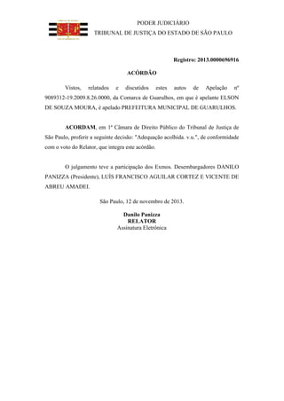 PODER JUDICIÁRIO
TRIBUNAL DE JUSTIÇA DO ESTADO DE SÃO PAULO

Registro: 2013.0000696916
ACÓRDÃO
Vistos,

relatados

e

discutidos

estes

autos

de

Apelação

nº

9089312-19.2009.8.26.0000, da Comarca de Guarulhos, em que é apelante ELSON
DE SOUZA MOURA, é apelado PREFEITURA MUNICIPAL DE GUARULHOS.

ACORDAM, em 1ª Câmara de Direito Público do Tribunal de Justiça de
São Paulo, proferir a seguinte decisão: "Adequação acolhida. v.u.", de conformidade
com o voto do Relator, que integra este acórdão.

O julgamento teve a participação dos Exmos. Desembargadores DANILO
PANIZZA (Presidente), LUÍS FRANCISCO AGUILAR CORTEZ E VICENTE DE
ABREU AMADEI.
São Paulo, 12 de novembro de 2013.
Danilo Panizza
RELATOR
Assinatura Eletrônica

 