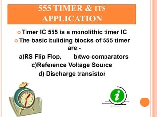 555 TIMER & ITS
APPLICATION
 Timer IC 555 is a monolithic timer IC
 The basic building blocks of 555 timer
are:-
a)RS Flip Flop, b)two comparators
c)Reference Voltage Source
d) Discharge transistor
 