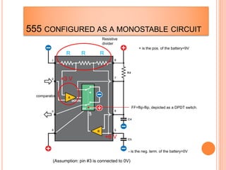 555 CONFIGURED AS A MONOSTABLE CIRCUIT
FF=flip-flip, depicted as a DPDT switch.
Resistive
divider
comparator
+ is the pos. of the battery=9V
- is the neg. term. of the battery=0V
R R R
+6 V
+3 V
(Assumption: pin #3 is connected to 0V)
 