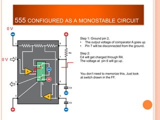 555 CONFIGURED AS A MONOSTABLE CIRCUIT
Step 1: Ground pin 2,
• The output voltage of comparator A goes up
• Pin 7 will be disconnected from the ground.
Step 2:
C4 will get charged through R4.
The voltage at pin 6 will go up.
You don’t need to memorize this. Just look
at switch drawn in the FF.
0 V
0 V
 