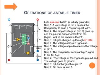 OPERATIONS OF ASTABLE TIMER
Let’s assume that C1 is initially grounded.
Step 1: A low voltage at pin 2 causes the
Comparator to send a “down” signal to FF.
Step 2: The output voltage at (pin 3) goes up
and the pin 7 is disconnected from R2.
(Again, look at the switch in the FF)
Step 3: C1 gets charged up through R1+R2.
Step 4: The voltage across C1 goes up.
Step 5: The voltage at pin 6 exceeds the voltage
at pin 5.
Step 6: The comparator sends a “high” signal
to the flip flop.
Step 7: The voltage of Pin 7 goes to ground and
The voltage goes to ground.
Step 8: C1 discharges through R2.
Step 9: Go back to step 1.
 