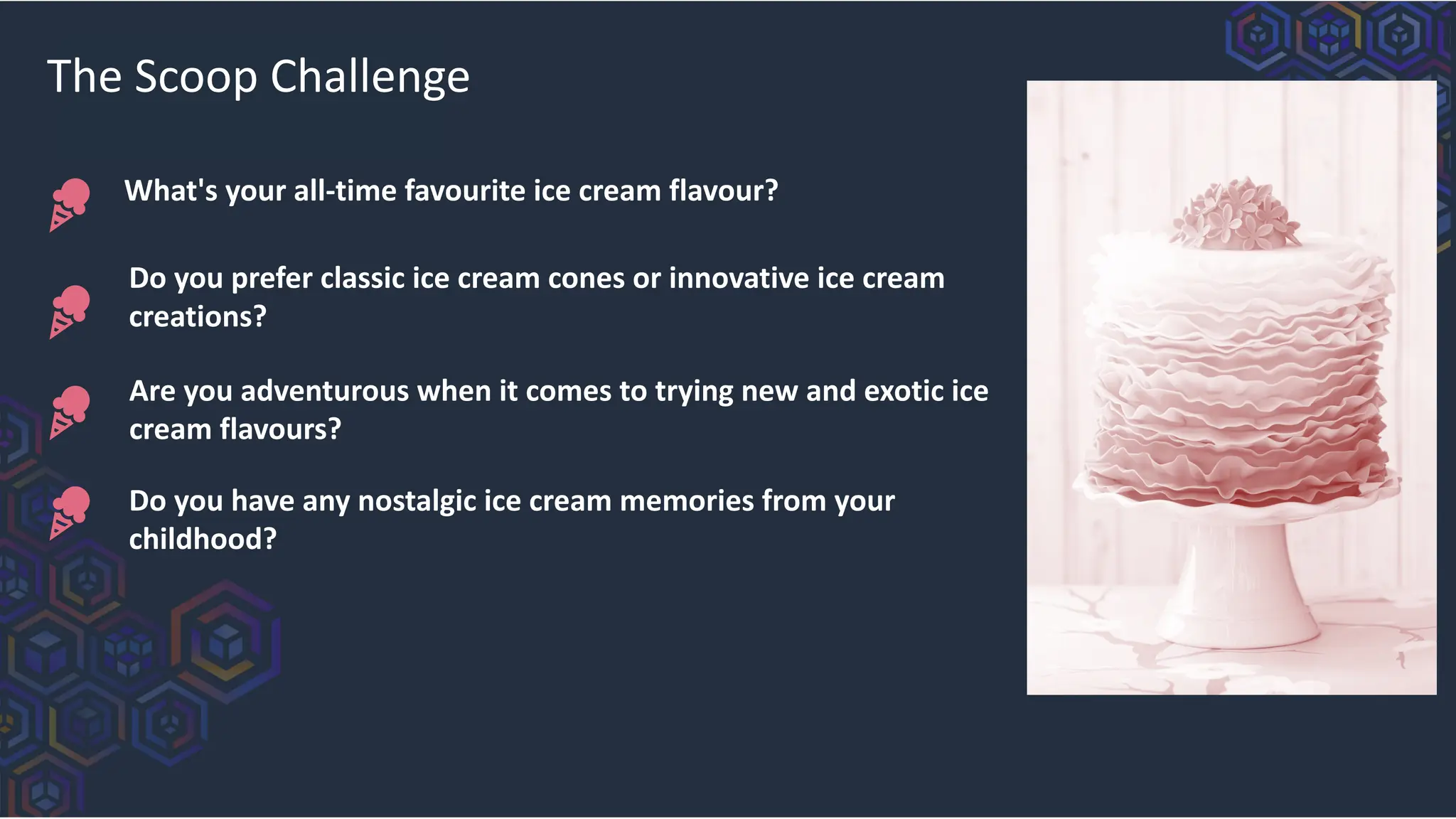 What's your all-time favourite ice cream flavour?
The Scoop Challenge
Do you prefer classic ice cream cones or innovative ice cream
creations?
Are you adventurous when it comes to trying new and exotic ice
cream flavours?
Do you have any nostalgic ice cream memories from your
childhood?
 