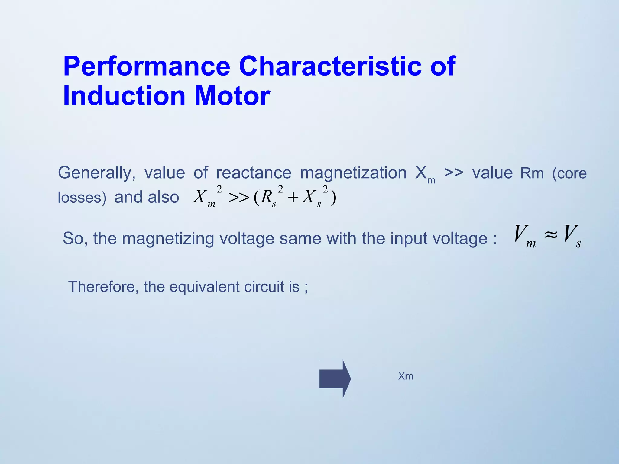 Performance Characteristic of 
Induction Motor 
Generally, value of reactance magnetization X>> value Rm (core 
m losses) and also 
X 2 >> ( R 2 + X 
2 ) 
m s s So, the magnetizing voltage same with the input voltage : V »V 
m s Therefore, the equivalent circuit is ; 
Xm 
 