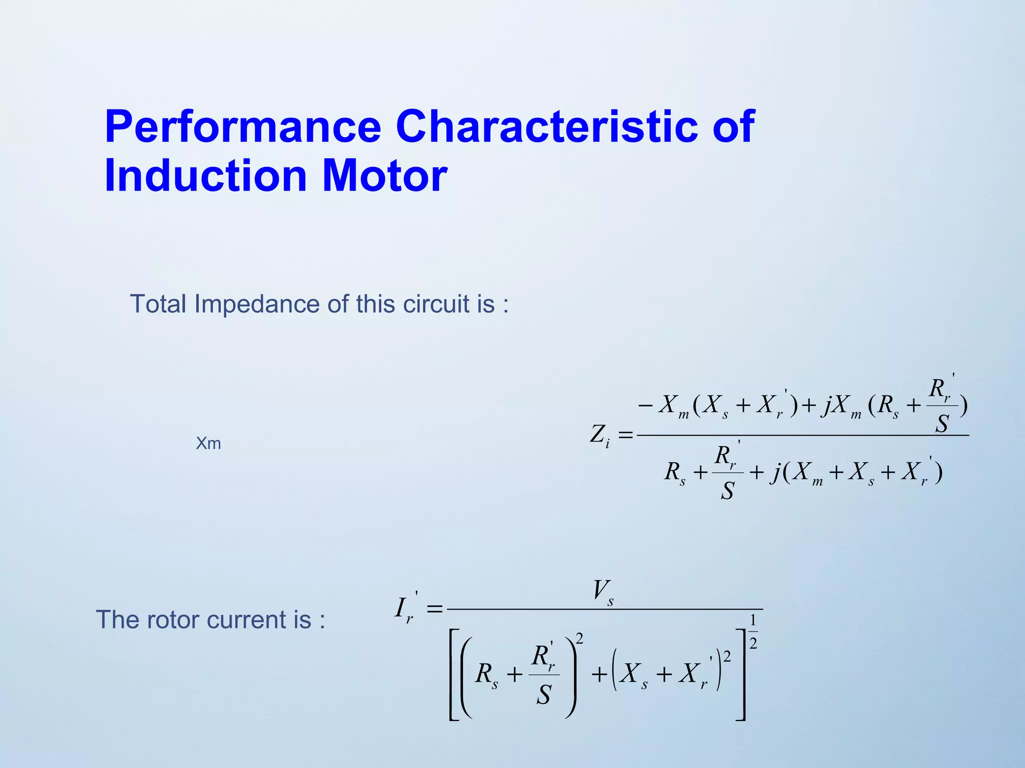 Performance Characteristic of 
Induction Motor 
X X X jX R R 
- + + + 
= 
( ) ( ) 
' 
( ) 
' 
' 
' 
m s r 
R R 
r 
s 
r 
m s r m s 
i 
j X X X 
S 
S 
Z 
+ + + + 
Total Impedance of this circuit is : 
Xm 
The rotor current is : 
1 
ù 
( ) 2 
' 2 
I V 
' 2 
' 
ú ú 
û 
é 
æ 
ê ê 
ë 
ö 
+ + ÷ ÷ø 
ç çè 
R + 
R 
= 
s r 
r 
s 
s 
r 
X X 
S 
 