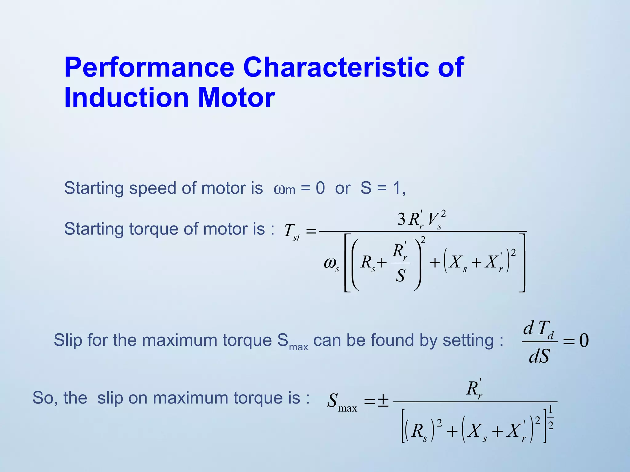 Performance Characteristic of 
Induction Motor 
Starting speed of motor is wm = 0 or S = 1, 
Starting torque of motor is : 
3 ' 2 
( ) 
ù 
ú ú 
û 
T R V 
é 
æ 
ê ê 
ë 
ö 
+ + ÷ ÷ø 
ç çè 
R + 
R 
= 
' 2 
' 2 
s r 
r 
s s 
r s 
st 
X X 
S 
w 
d Td 
Slip for the maximum torque Smax can be found by setting : = 0 
dS 
So, the slip on maximum torque is : 
' 
S R 
r 
[( ) 2 ( ' ) 1 
2 
]2 
max 
R + X + 
X 
s s r 
= ± 
 