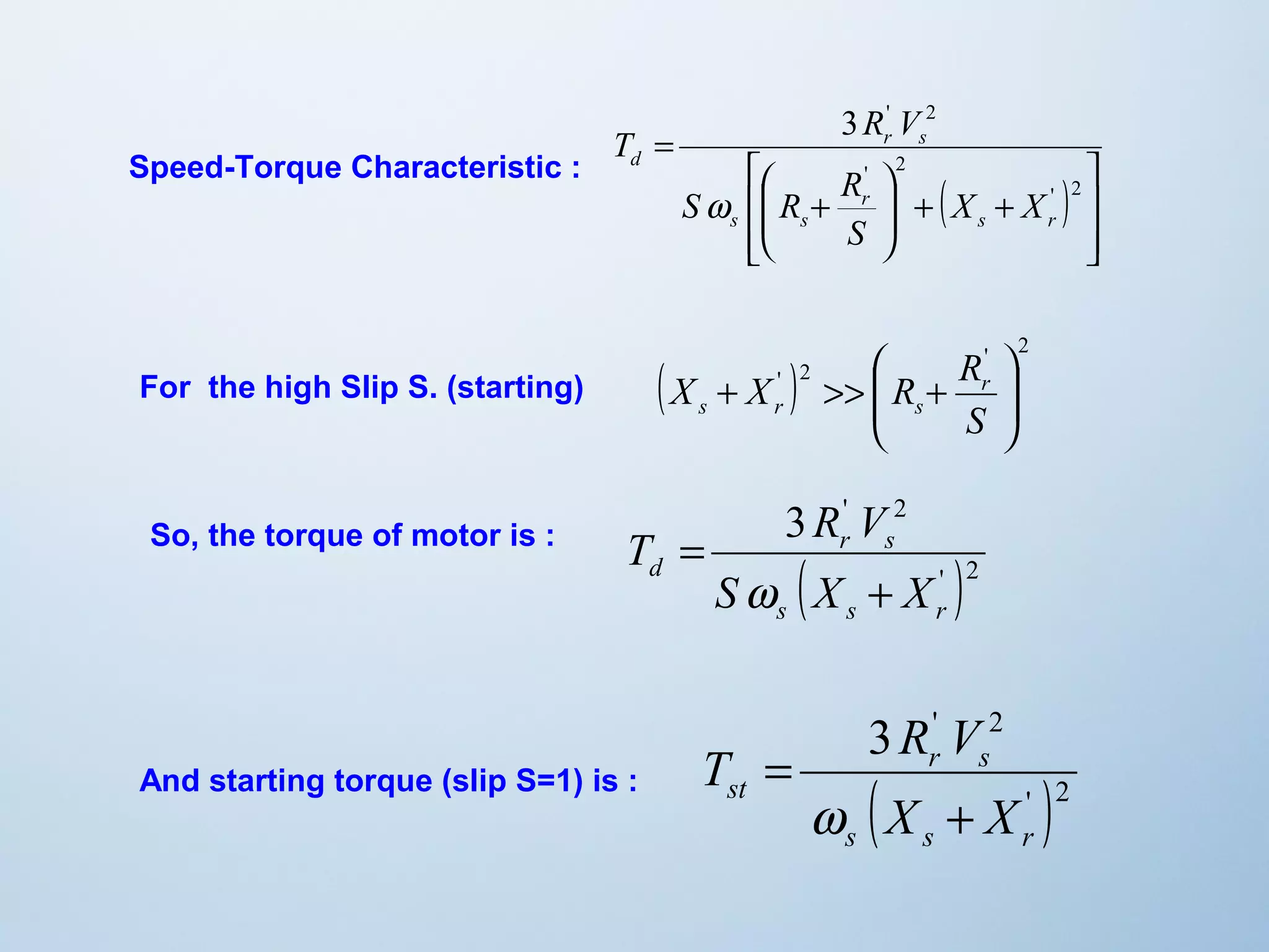 ( ) 
ù 
ú ú 
û 
T R V 
é 
S R R 
ê ê 
ë 
3 ' 2 
ö 
+ + ÷ ÷ø 
ç çè æ 
+ 
= 
' 2 
' 2 
s r 
r 
s s 
r s 
d 
X X 
S 
w 
Speed-Torque Characteristic : 
( X X ' ) 2 
R Rr 
' ö 
2 
s r s 
÷ ÷ø 
æ 
ç çè 
+ >> + 
S 
3 ' 2 
T R V 
r s 
( ' )2 
d S X + 
X 
s s r 
= 
w 
3 ' 2 
T R V 
r s 
( ' )2 
= 
w 
st X + 
X 
s s r 
For the high Slip S. (starting) 
So, the torque of motor is : 
And starting torque (slip S=1) is : 
 