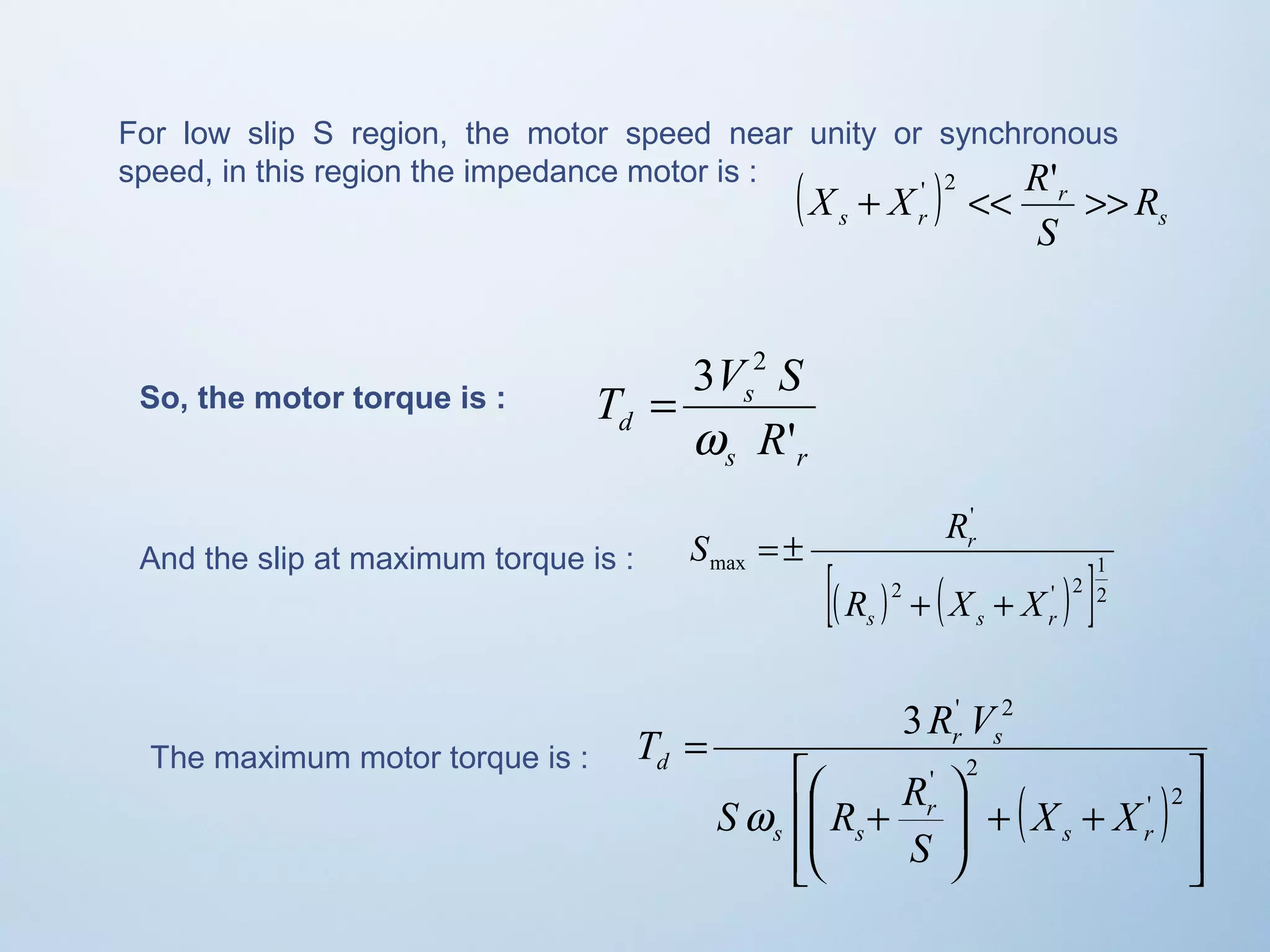 For low slip S region, the motor speed near unity or synchronous 
speed, in this region the impedance motor is : 
X + X ' 2 << R' >> 
( ) r 
R 
s r s 
S 
3 2 
w 
T V S 
s 
d R 
' 
s r 
= 
So, the motor torque is : 
' 
S R 
r 
[( ) 2 ( ' ) 1 
2 
]2 
max 
R + X + 
X 
s s r 
And the slip at maximum torque is : = ± 
The maximum motor torque is : 
( ) 
ù 
ú úû 
T R V 
é 
æ 
S R R 
ê êë 
3 ' 2 
ö 
+ + ÷ ÷ø 
ç çè 
+ 
= 
' 2 
' 2 
s r 
r 
s s 
r s 
d 
X X 
S 
w 
 