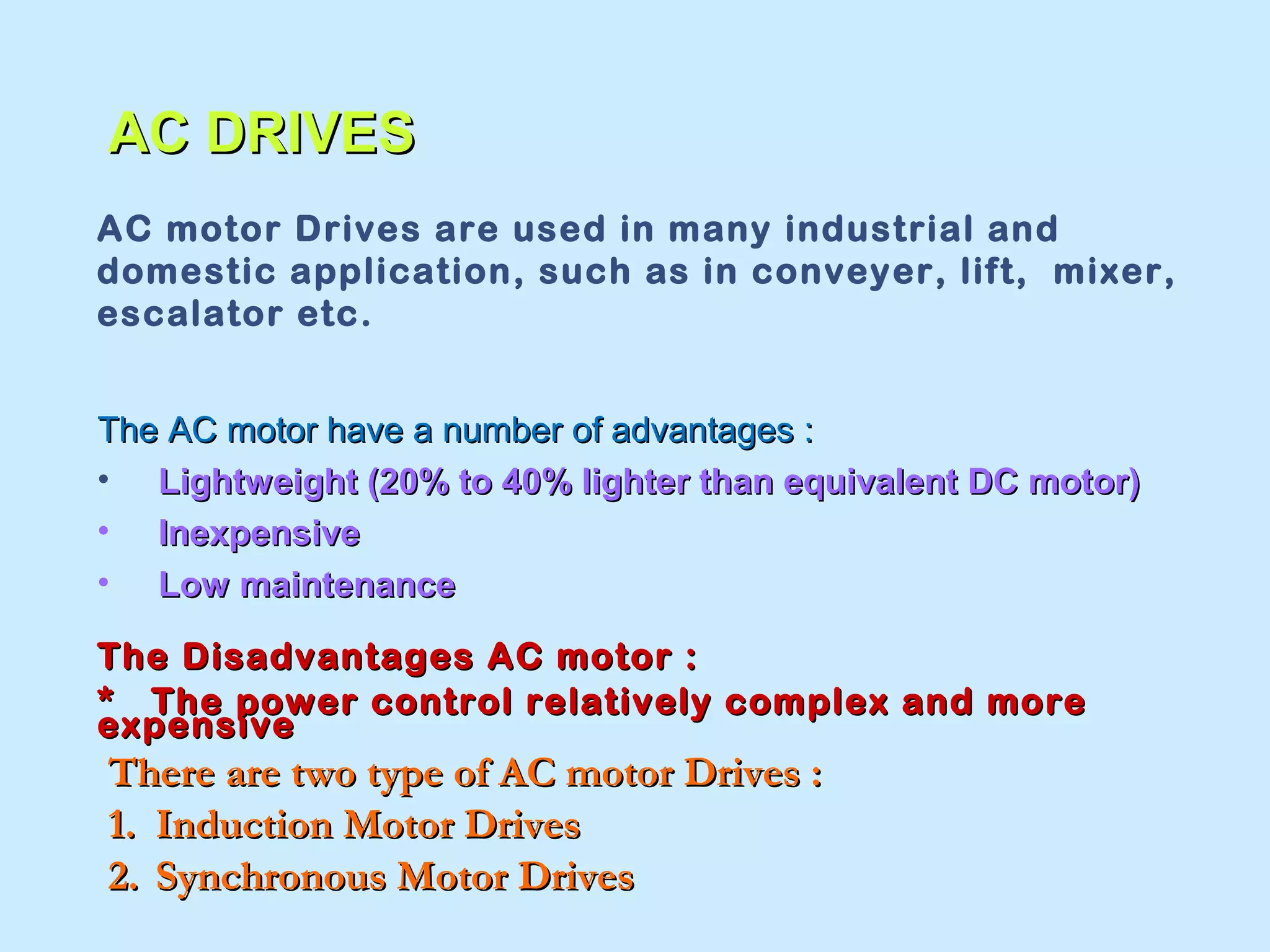AACC DDRRIIVVEESS 
AC motor Drives are used in many industrial and 
domestic application, such as in conveyer, lift, mixer, 
escalator etc. 
TThhee AACC mmoottoorr hhaavvee aa nnuummbbeerr ooff aaddvvaannttaaggeess :: 
• LLiigghhttwweeiigghhtt ((2200%% ttoo 4400%% lliigghhtteerr tthhaann eeqquuiivvaalleenntt DDCC mmoottoorr)) 
• IInneexxppeennssiivvee 
• LLooww mmaaiinntteennaannccee 
TThhee DDiissaaddvvaannttaaggeess AACC mmoottoorr :: 
** TThhee ppoowweerr ccoonnttrrooll rreellaattiivveellyy ccoommpplleexx aanndd mmoorree 
eexxppeennssiivvee 
TThheerree aarree ttwwoo ttyyppee ooff AACC mmoottoorr DDrriivveess :: 
11.. IInndduuccttiioonn MMoottoorr DDrriivveess 
22.. SSyynncchhrroonnoouuss MMoottoorr DDrriivveess 
 