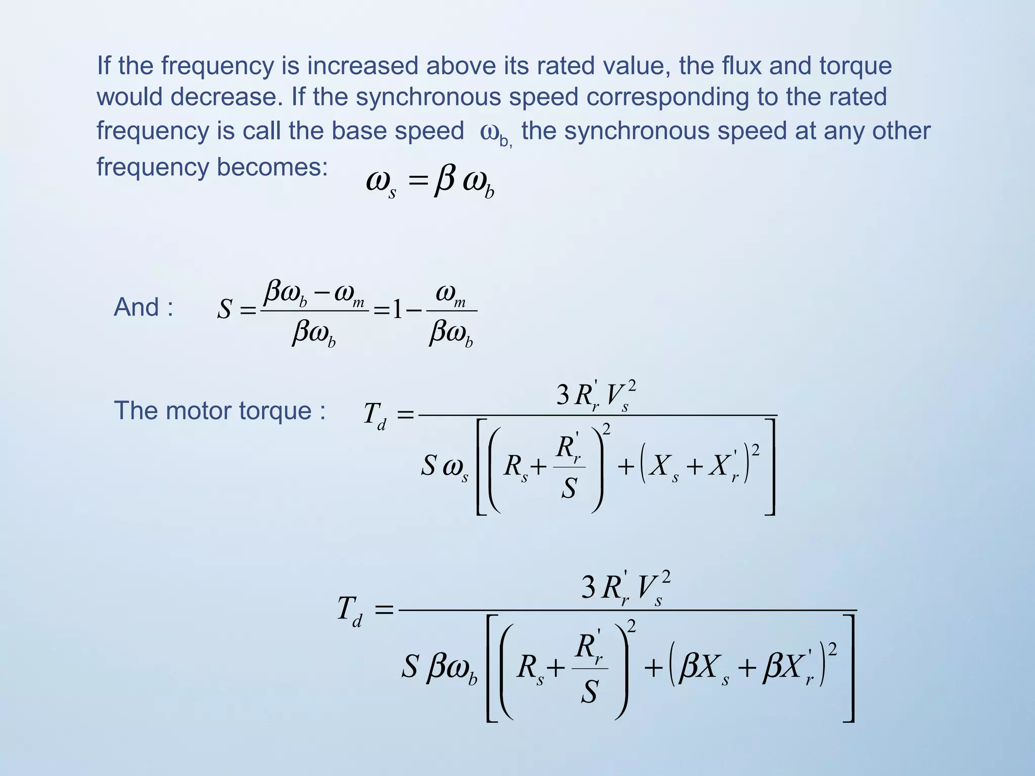 If the frequency is increased above its rated value, the flux and torque 
would decrease. If the synchronous speed corresponding to the rated 
frequency is call the base speed wb, the synchronous speed at any other 
frequency becomes: 
s b w =b w 
And : 
w 
m 
b 
= bw -w =1- 
S b m 
b 
bw 
bw 
The motor torque : 
( ) 
ù 
ú ú 
û 
T R V 
é 
æ 
S R R 
ê ê 
ë 
3 ' 2 
ö 
+ + ÷ ÷ø 
ç çè 
+ 
= 
' 2 
' 2 
s r 
r 
s s 
r s 
d 
X X 
S 
w 
3 ' 2 
( ) 
ù 
ú úû 
T R V 
é 
æ 
S R R 
bw b b 
ê êë 
ö 
+ + ÷ ÷ø 
ç çè 
+ 
= 
' 2 
' 2 
s r 
r 
b s 
r s 
d 
X X 
S 
 