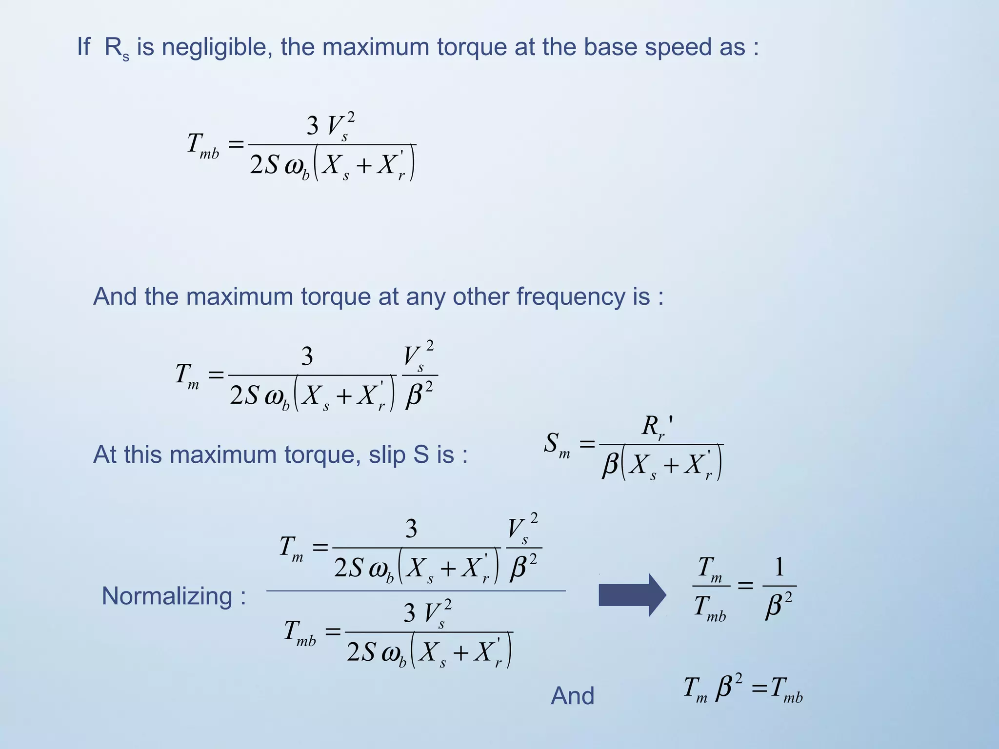 If Rs is negligible, the maximum torque at the base speed as : 
2 
T V 
( ' ) 
2 
3 
s 
b s r 
mb S X + 
X 
= 
w 
And the maximum torque at any other frequency is : 
2 
3 
s 
( ) 2 
2 ' 
w b 
b s r 
m 
V 
S X X 
T 
+ 
= 
S R 
' 
r 
s r 
At this maximum torque, slip S is : m ( X + 
X 
' ) 
= 
b 
Normalizing : 
3 
s 
( ) 2 
2 
T V 
( ' ) 
2 
3 
s 
b s r 
mb S X + 
X 
= 
w 
2 
2 ' 
w b 
b s r 
m 
V 
S X X 
T 
+ 
= 
1 
b 
2 
= 
T 
m 
T 
mb 
And m mb T b 2 =T 
 