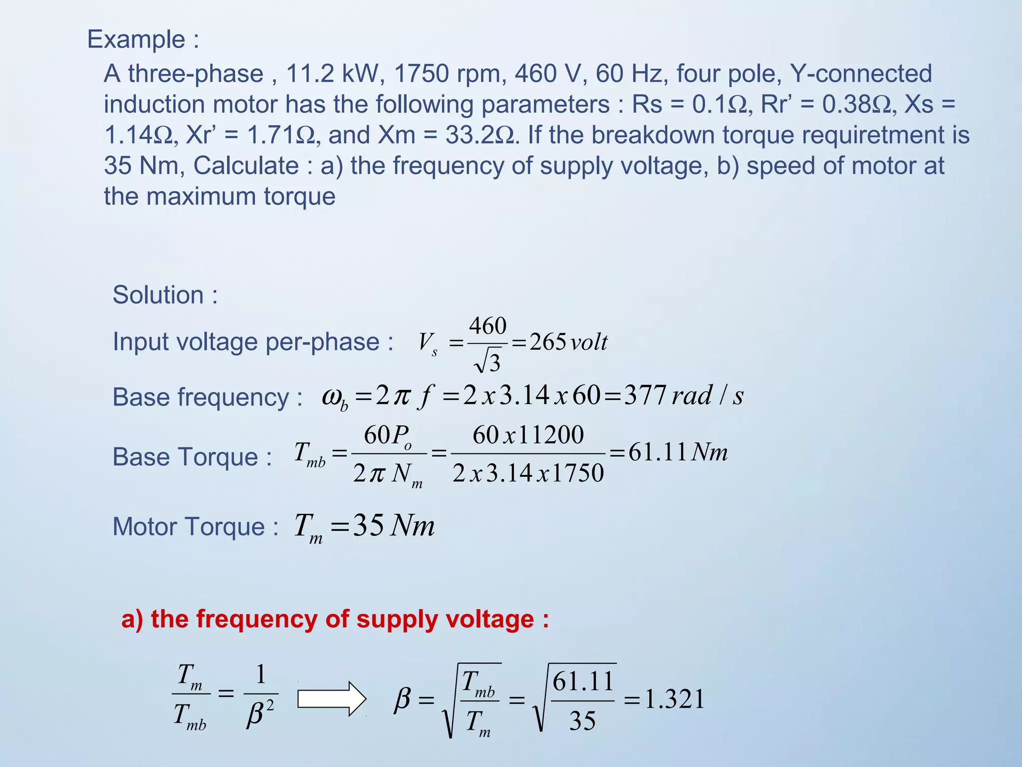 Example : 
A three-phase , 11.2 kW, 1750 rpm, 460 V, 60 Hz, four pole, Y-connected 
induction motor has the following parameters : Rs = 0.1W, Rr’ = 0.38W, Xs = 
1.14W, Xr’ = 1.71W, and Xm = 33.2W. If the breakdown torque requiretment is 
35 Nm, Calculate : a) the frequency of supply voltage, b) speed of motor at 
the maximum torque 
Solution : 
Input voltage per-phase : 
V = 460 = 
265 
volt s 3 
Base frequency : w = 2p f = 2 x 3.14 x 60=377 rad / 
s b Nm 
x 
= 60 = 60 11200 
= 
p 
T =35 
Nm m mb 61.11 
x x 
T P 
o 
N 
m 
2 3.14 1750 
2 
Base Torque : 
Motor Torque : 
a) the frequency of supply voltage : 
1 
b 
2 
= 
T 
m 
T 
mb 
1.321 
= = 61.11 = 
35 
mb 
T 
m 
b T 
 