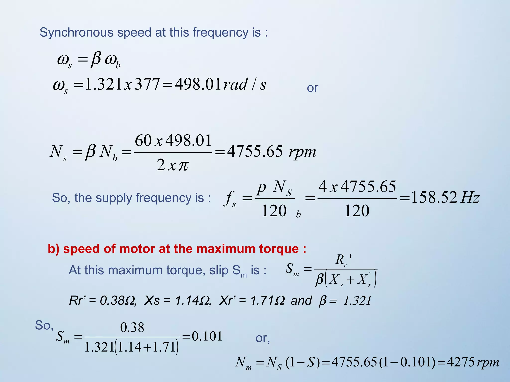 Synchronous speed at this frequency is : 
s b w =b w 
x rad s s w =1.321 377 =498.01 / or 
rpm 
N = N = 60 x 498.01= 
4755.65 
s b x 
2 
p 
b 
p N 4 x 
4755.65 
So, the supply frequency is : f = = = 
Hz s 158.52 
b 
S 
120 
120 
b) speed of motor at the maximum torque : 
S R 
' 
r 
s r 
At this maximum torque, slip Sis : m m ( X + 
X 
' ) 
= 
b 
Rr’ = 0.38W, Xs = 1.14W, Xr’ = 1.71W  and b =  1.321 
0.38 = 
( ) 0.101 
+ 
1.3211.14 1.71 
= m S 
So, 
or, 
N N S rpm m S = (1- ) = 4755.65(1- 0.101)= 4275 
 