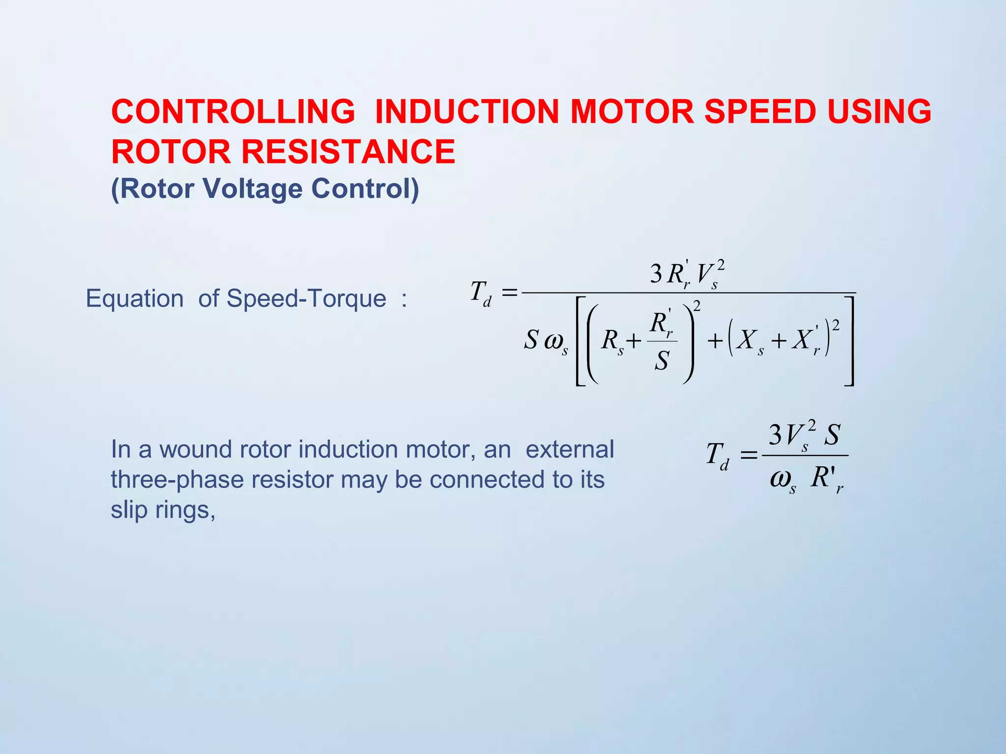 CONTROLLING INDUCTION MOTOR SPEED USING 
ROTOR RESISTANCE 
(Rotor Voltage Control) 
Equation of Speed-Torque : 
( ) 
ù 
ú úû 
T R V 
é 
æ 
S R R 
ê êë 
3 ' 2 
ö 
+ + ÷ ÷ø 
ç çè 
+ 
= 
' 2 
' 2 
s r 
r 
s s 
r s 
d 
X X 
S 
w 
3 2 
w 
T V S 
s 
d R 
' 
s r 
In a wound rotor induction motor, an external = 
three-phase resistor may be connected to its 
slip rings, 
 