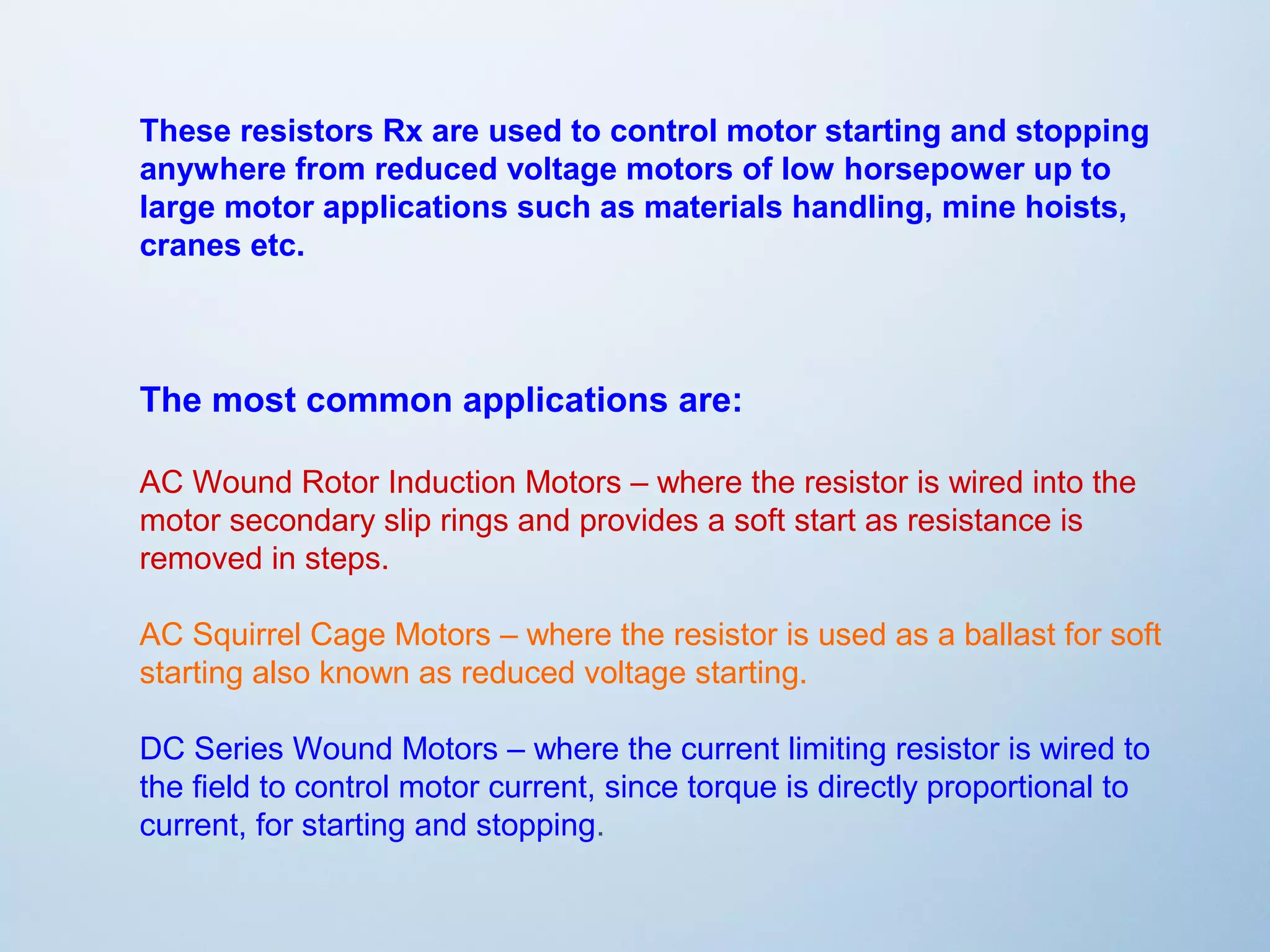 These resistors Rx are used to control motor starting and stopping 
anywhere from reduced voltage motors of low horsepower up to 
large motor applications such as materials handling, mine hoists, 
cranes etc. 
The most common applications are: 
AC Wound Rotor Induction Motors – where the resistor is wired into the 
motor secondary slip rings and provides a soft start as resistance is 
removed in steps. 
AC Squirrel Cage Motors – where the resistor is used as a ballast for soft 
starting also known as reduced voltage starting. 
DC Series Wound Motors – where the current limiting resistor is wired to 
the field to control motor current, since torque is directly proportional to 
current, for starting and stopping. 
 
