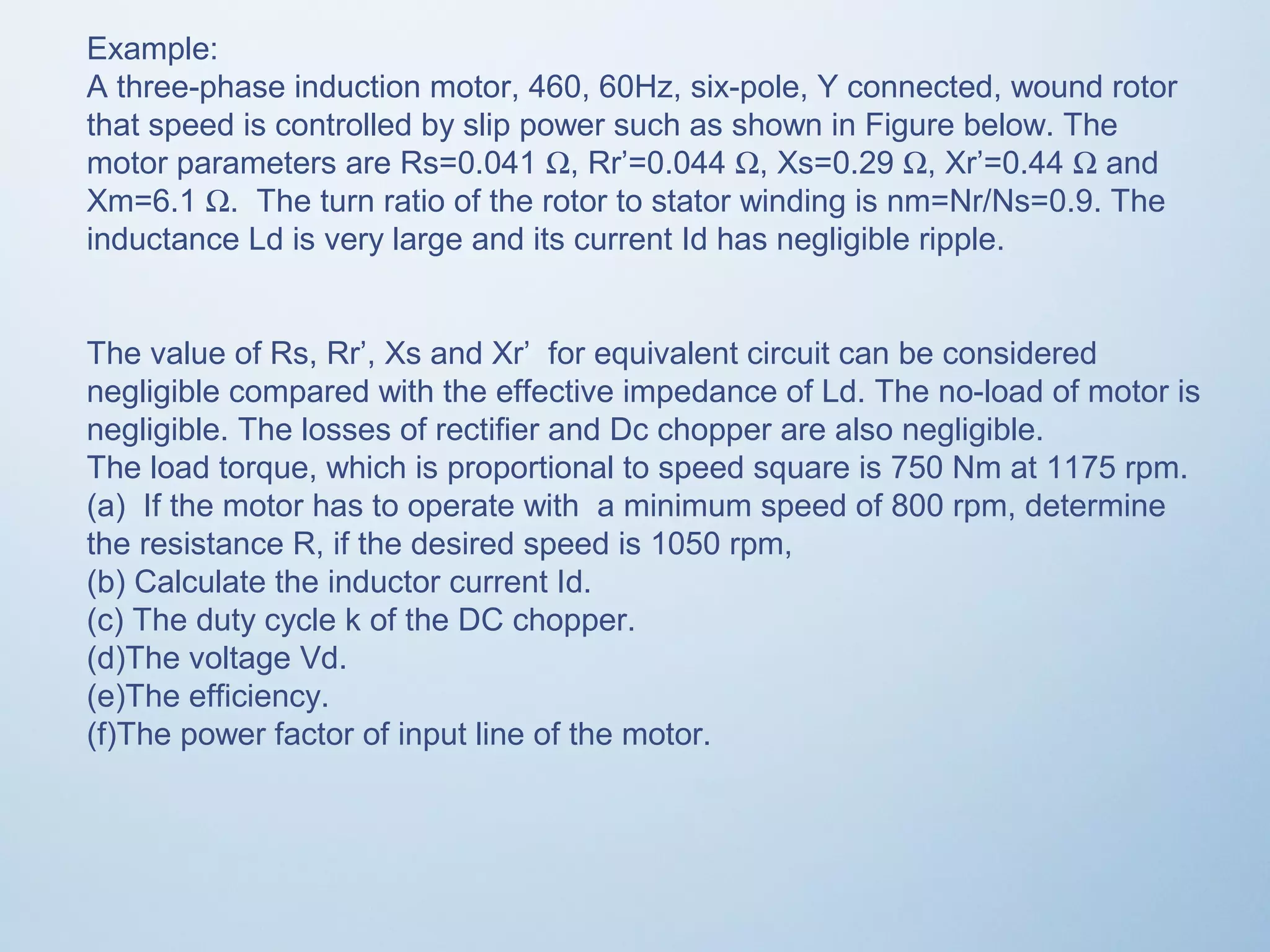 Example: 
A three-phase induction motor, 460, 60Hz, six-pole, Y connected, wound rotor 
that speed is controlled by slip power such as shown in Figure below. The 
motor parameters are Rs=0.041 W, Rr’=0.044 W, Xs=0.29 W, Xr’=0.44 W and 
Xm=6.1 W. The turn ratio of the rotor to stator winding is nm=Nr/Ns=0.9. The 
inductance Ld is very large and its current Id has negligible ripple. 
The value of Rs, Rr’, Xs and Xr’ for equivalent circuit can be considered 
negligible compared with the effective impedance of Ld. The no-load of motor is 
negligible. The losses of rectifier and Dc chopper are also negligible. 
The load torque, which is proportional to speed square is 750 Nm at 1175 rpm. 
(a) If the motor has to operate with a minimum speed of 800 rpm, determine 
the resistance R, if the desired speed is 1050 rpm, 
(b) Calculate the inductor current Id. 
(c) The duty cycle k of the DC chopper. 
(d)The voltage Vd. 
(e)The efficiency. 
(f)The power factor of input line of the motor. 
 
