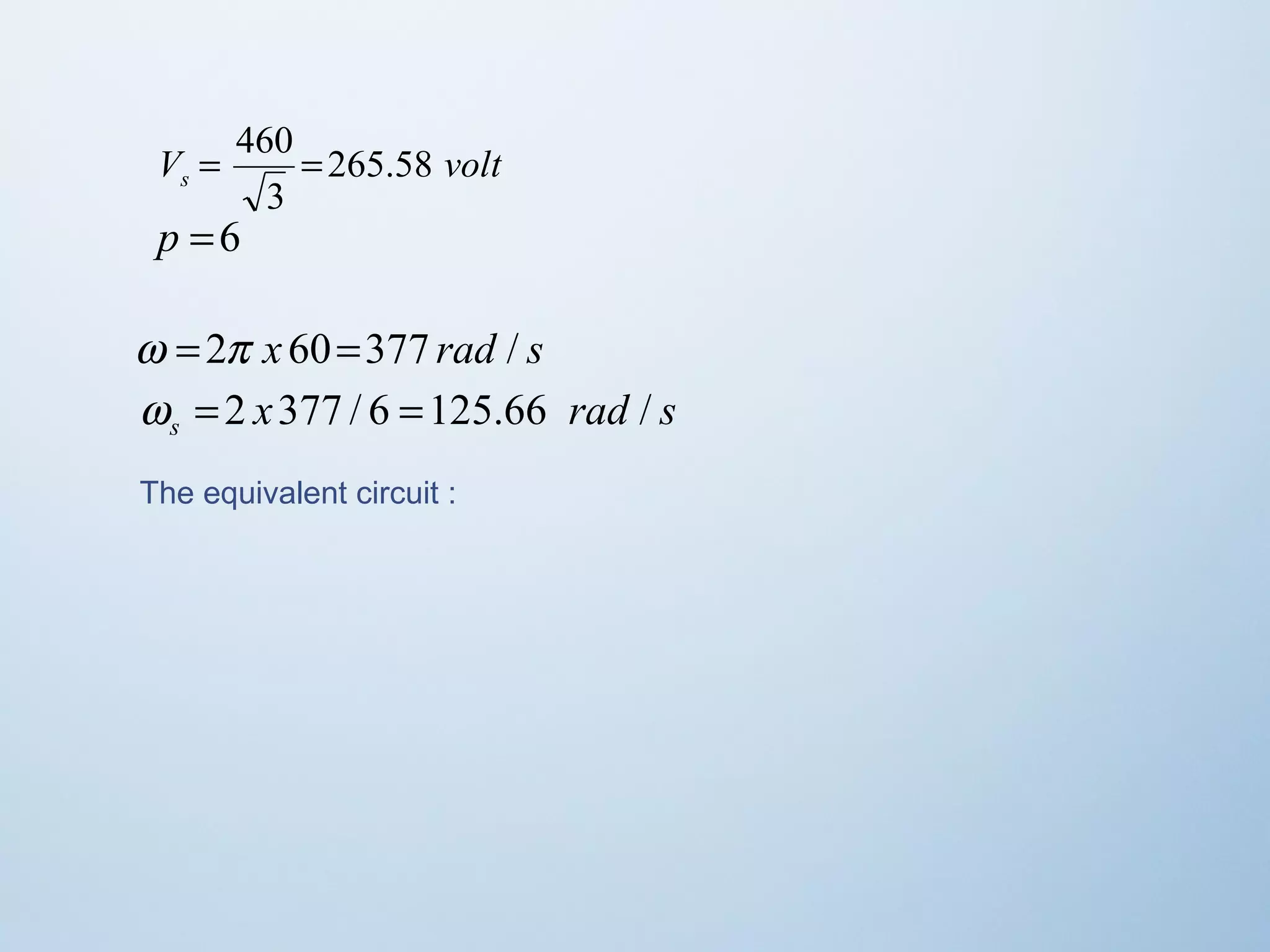 V = 460 = 
265.58 
volt s 3 
p =6 
w =2p x 60=377 rad / s 
x rad s s w = 2 377 / 6 =125.66 / 
The equivalent circuit : 
 