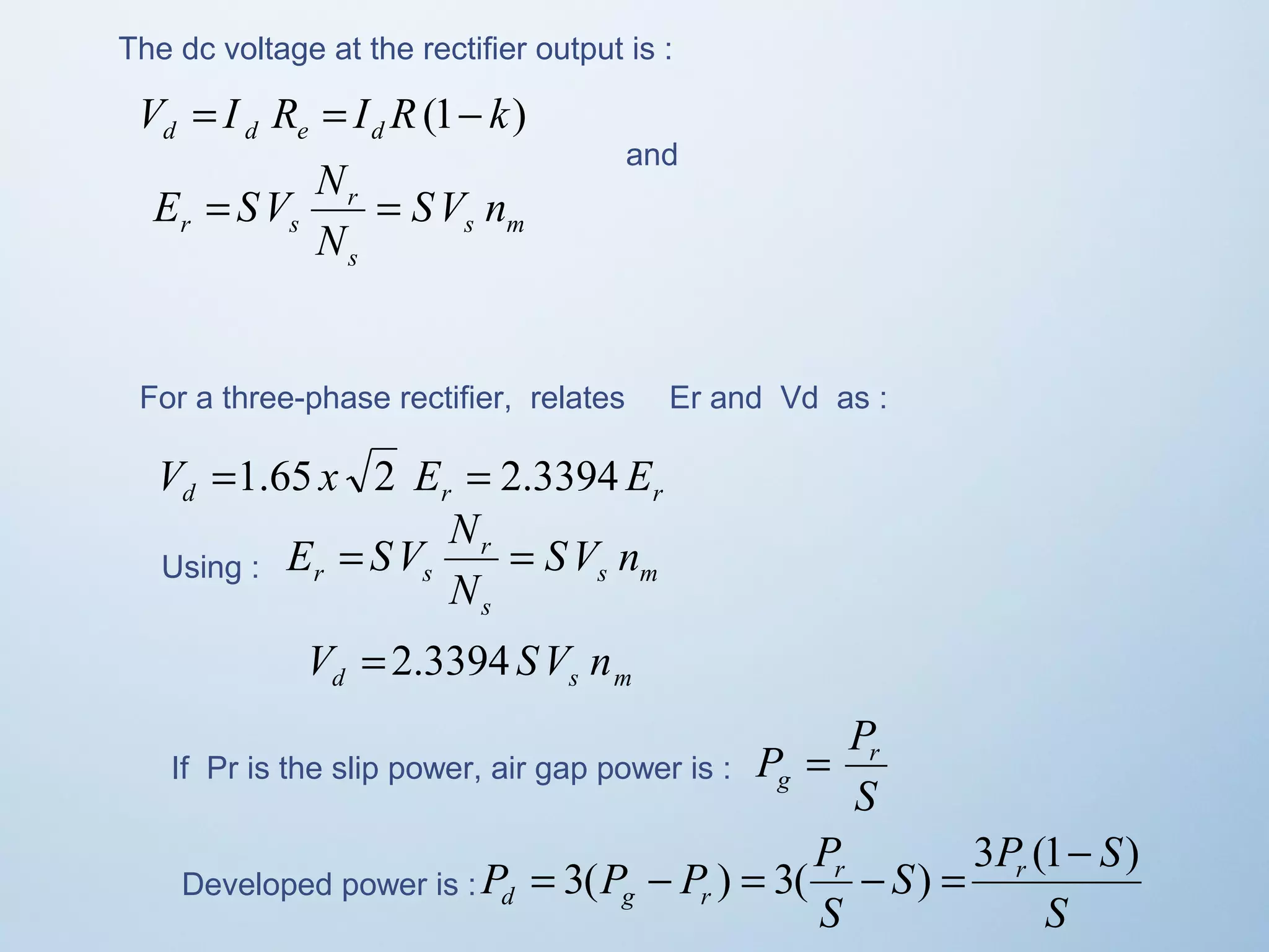 The dc voltage at the rectifier output is : 
V I R I R(1 k) d d e d = = - 
E = SV N = 
r s SV n 
s m 
r 
s 
N 
and 
For a three-phase rectifier, relates Er and Vd as : 
V =1.65 x 2 E = 2.3394 E 
d r r E = SV N r 
Using : = 
SV n 
r s s m 
s 
N 
d s m V = 2.3394 SV n 
P Pr 
g = 
If Pr is the slip power, air gap power is : S 
P P P Pr r 
d g r 
S P S 
= 3( - ) = 3( - ) = 3 (1- ) 
Developed power is : S 
S 
 