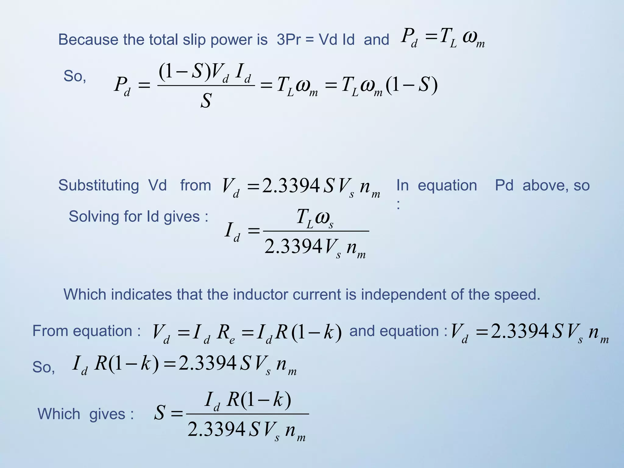 Because the total slip power is 3Pr = Vd Id and d L m P =T w 
So, (1 ) T T (1 S) 
P S V I L m L m 
d = - = w = w - 
S 
d d 
Substituting Vd from d s m V = 2.3394 SV n In equation Pd above, so 
: 
Solving for Id gives : 
s m 
I T 
= w 
L s 
d 2.3394 
V n 
Which indicates that the inductor current is independent of the speed. 
From equation : V I R I R(1 k) d d e d = = - and equation : d s m V = 2.3394 SV n 
So, d s m I R(1- k) = 2.3394 SV n 
Which gives : 
S I R k 
= (1- ) 
s m 
d 
SV n 
2.3394 
 