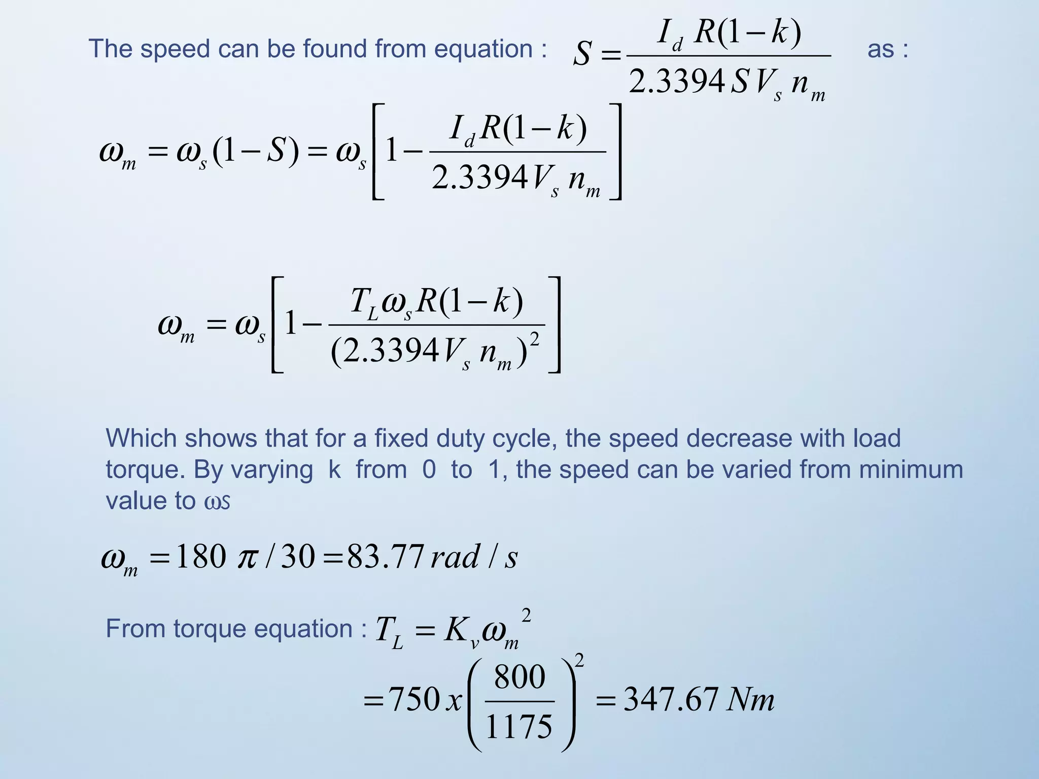The speed can be found from equation : 
S I R k 
= (1- ) as : 
s m 
d 
SV n 
2.3394 
ù 
úû 
é - = - = - 
S I R k 
w w (1 ) w 1 (1 ) 
êë 
s m 
d 
m s s 2.3394 
V n 
ù 
úû 
é - = - (2.3394 )2 
w w T w R k 
1 (1 ) 
êë 
s m 
L s 
m s V n 
Which shows that for a fixed duty cycle, the speed decrease with load 
torque. By varying k from 0 to 1, the speed can be varied from minimum 
value to ws 
rad s m w =180 p / 30 =83.77 / 
From torque equation : 2 
L v m T = K w 
750 800 
2 
= ÷ø 
= æ 
ö çè 
x 347.67 Nm 
1175 
 