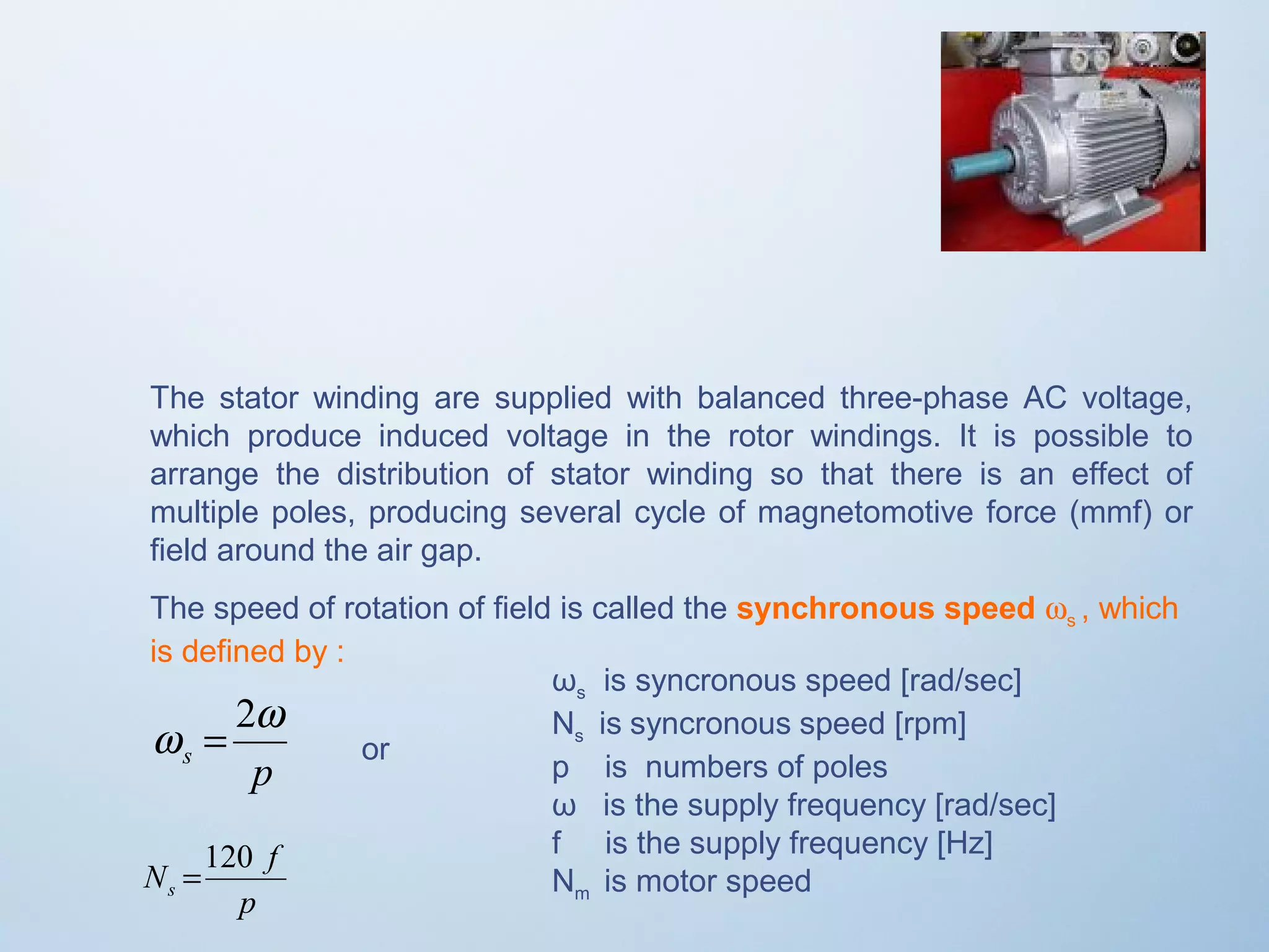 The stator winding are supplied with balanced three-phase AC voltage, 
which produce induced voltage in the rotor windings. It is possible to 
arrange the distribution of stator winding so that there is an effect of 
multiple poles, producing several cycle of magnetomotive force (mmf) or 
field around the air gap. 
The speed of rotation of field is called the synchronous speed ws , which 
is defined by :  
ωs is syncronous speed [rad/sec] 
Ns is syncronous speed [rpm] 
p is numbers of poles 
ω is the supply frequency [rad/sec] 
f is the supply frequency [Hz] 
Nm p is motor speed 
w = 2w 
s p 
N =120 
f s 
or 
 