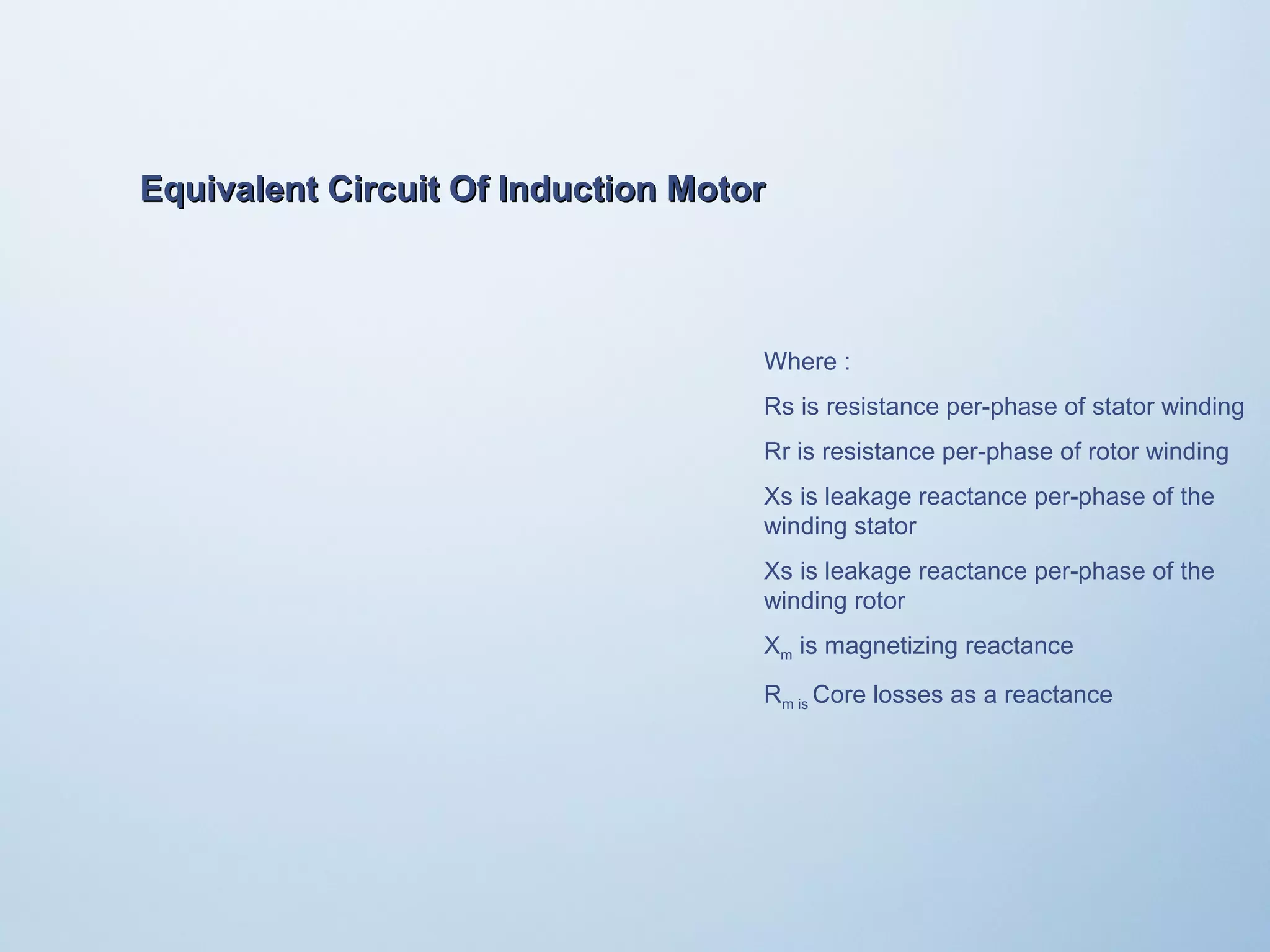 Equivalent Circuit OOff IInndduuccttiioonn MMoottoorr 
Where : 
Rs is resistance per-phase of stator winding 
Rr is resistance per-phase of rotor winding 
Xs is leakage reactance per-phase of the 
winding stator 
Xs is leakage reactance per-phase of the 
winding rotor 
Xm is magnetizing reactance 
Rm is Core losses as a reactance 
 