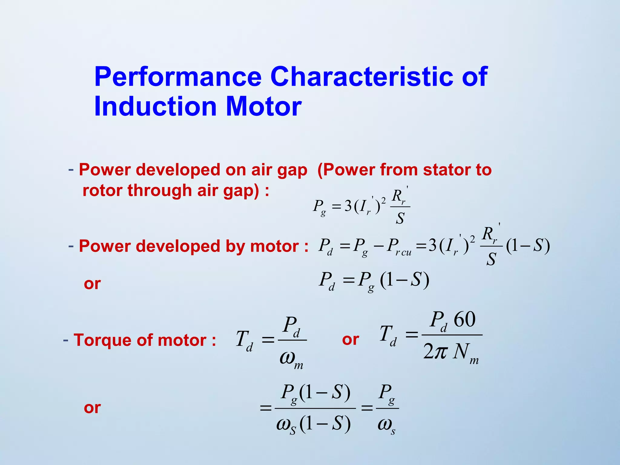 Performance Characteristic of 
Induction Motor 
- Power developed on air gap (Power from stator to 
rotor through air gap) : 
P I Rr 
g r 
S 
' 
= 3( ' )2 
' 
P P P I Rr 
d g r cu r = - = - 
P P (1 S) d g = - 
' 2 S 
3( ) (1 ) 
S 
- Power developed by motor : 
or 
- Torque of motor : 
T P 
d 
m 
d 
w 
= 
T P 
= 60 or 
P S 
P 
g g 
w w 
s 
S 
(1 ) 
S 
= 
- 
- 
= 
(1 ) 
or 
m 
d 
d 2p 
N 
 