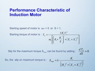 Performance Characteristic of 
Induction Motor 
Starting speed of motor is wm = 0 or S = 1, 
Starting torque of motor is : 
3 ' 2 
( ) 
ù 
ú ú 
û 
T R V 
é 
æ 
ê ê 
ë 
ö 
+ + ÷ ÷ø 
ç çè 
R + 
R 
= 
' 2 
' 2 
s r 
r 
s s 
r s 
st 
X X 
S 
w 
d Td 
Slip for the maximum torque Smax can be found by setting : = 0 
dS 
So, the slip on maximum torque is : 
' 
S R 
r 
[( ) 2 ( ' ) 1 
2 
]2 
max 
R + X + 
X 
s s r 
= ± 
 