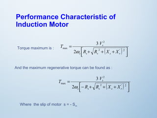 Performance Characteristic of 
Induction Motor 
2 
( ) úû ù 
T V 
êë é 
s 
R + R + X + 
X 
= 
2 ' 2 
max 
w 
2 
3 
s s s s r 
Torque maximum is : 
And the maximum regenerative torque can be found as : 
( ) úû ù 
T V 
êë é 
2 
s 
R R X X 
- + + + 
= 
2 ' 2 
max 
w 
2 
3 
s s s s r 
Where the slip of motor s = - Sm 
 