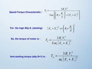 ( ) 
ù 
ú ú 
û 
T R V 
é 
S R R 
ê ê 
ë 
3 ' 2 
ö 
+ + ÷ ÷ø 
ç çè æ 
+ 
= 
' 2 
' 2 
s r 
r 
s s 
r s 
d 
X X 
S 
w 
Speed-Torque Characteristic : 
( X X ' ) 2 
R Rr 
' ö 
2 
s r s 
÷ ÷ø 
æ 
ç çè 
+ >> + 
S 
3 ' 2 
T R V 
r s 
( ' )2 
d S X + 
X 
s s r 
= 
w 
3 ' 2 
T R V 
r s 
( ' )2 
= 
w 
st X + 
X 
s s r 
For the high Slip S. (starting) 
So, the torque of motor is : 
And starting torque (slip S=1) is : 
 