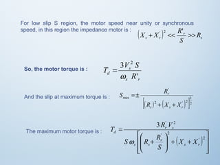 For low slip S region, the motor speed near unity or synchronous 
speed, in this region the impedance motor is : 
X + X ' 2 << R' >> 
( ) r 
R 
s r s 
S 
3 2 
w 
T V S 
s 
d R 
' 
s r 
= 
So, the motor torque is : 
' 
S R 
r 
[( ) 2 ( ' ) 1 
2 
]2 
max 
R + X + 
X 
s s r 
And the slip at maximum torque is : = ± 
The maximum motor torque is : 
( ) 
ù 
ú úû 
T R V 
é 
æ 
S R R 
ê êë 
3 ' 2 
ö 
+ + ÷ ÷ø 
ç çè 
+ 
= 
' 2 
' 2 
s r 
r 
s s 
r s 
d 
X X 
S 
w 
 